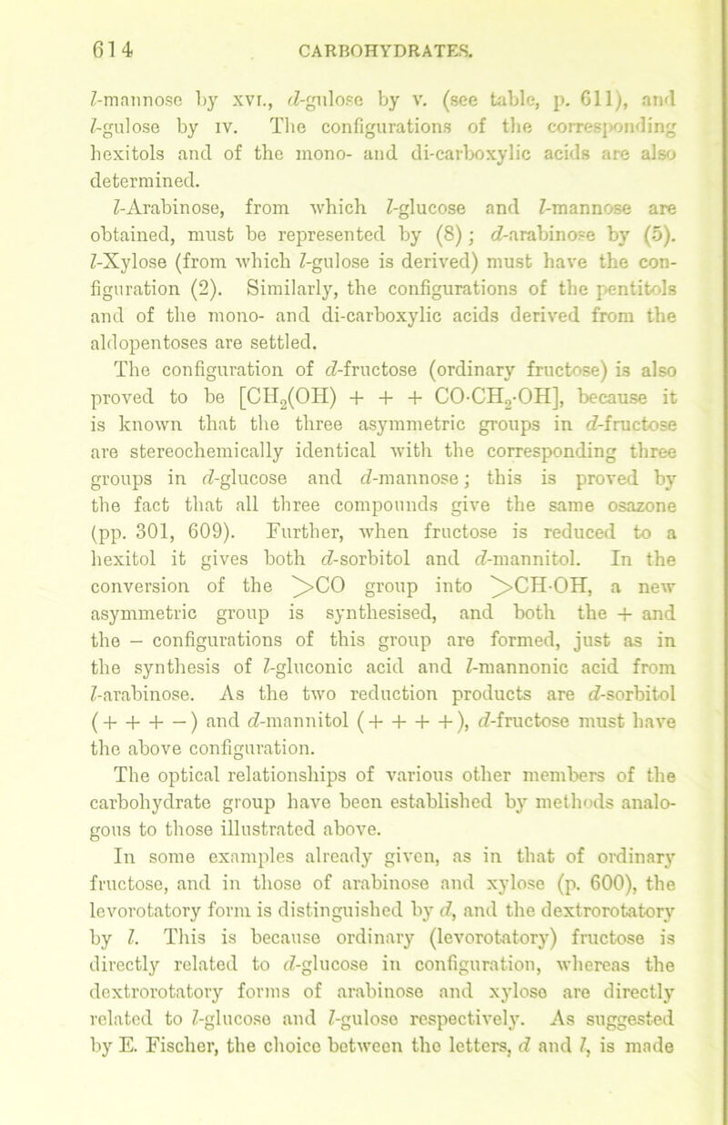 Z-mannosc by xyi., d-gulose by v. (see table, p. 611), and Z-gulose by iv. The configurations of the corresponding hexitols and of the mono- and di-carboxylic acids are also determined. Z-Arabinose, from which Z-glucose and Z-mannose are obtained, must be represented by (8); d-arabino?e by (5). Z-Xylose (from which Z-gulose is derived) must have the con- figuration (2). Similarly, the configurations of the pentitols and of the mono- and di-carboxylic acids derived from the aid opentoses are settled. The configuration of d-fructose (ordinary fructose) is also proved to be [CH2(OH) + + + CO-CH2-OH], because it is known that the three asymmetric groups in d-fructose are stereochemically identical with the corresponding three groups in d-glucose and d-mannose; this is proved by the fact that all three compounds give the same osazone (pp. 301, 609). Further, when fructose is reduced to a hexitol it gives both d-sorbitol and d-mannitol. In the conversion of the ^>CO group into ^>CHOH, a new asymmetric group is synthesised, and both the + and the - configurations of this group are formed, just as in the synthesis of Z-gluconic acid and Z-mannonic acid from Z-arabinose. As the two reduction products are d-sorbitol (+ + -1—) and d-mannitol (+ + + +), d-fructose must have the above configuration. The optical relationships of various other members of the carbohydrate group have been established by methods analo- gous to those illustrated above. In some examples already given, as in that of ordinary fructose, and in those of arabinose and xylose (p. 600), the levorotatory form is distinguished by d, and the dextrorotatory by Z. This is because ordinary (levorotatory) fructose is directly related to d-glucose in configuration, whereas the dextrorotatory forms of arabinose and xylose are directly related to Z-glucoso and Z-guloso respectively. As suggested by E. Fischer, the choice between the letters, d and Z, is made
