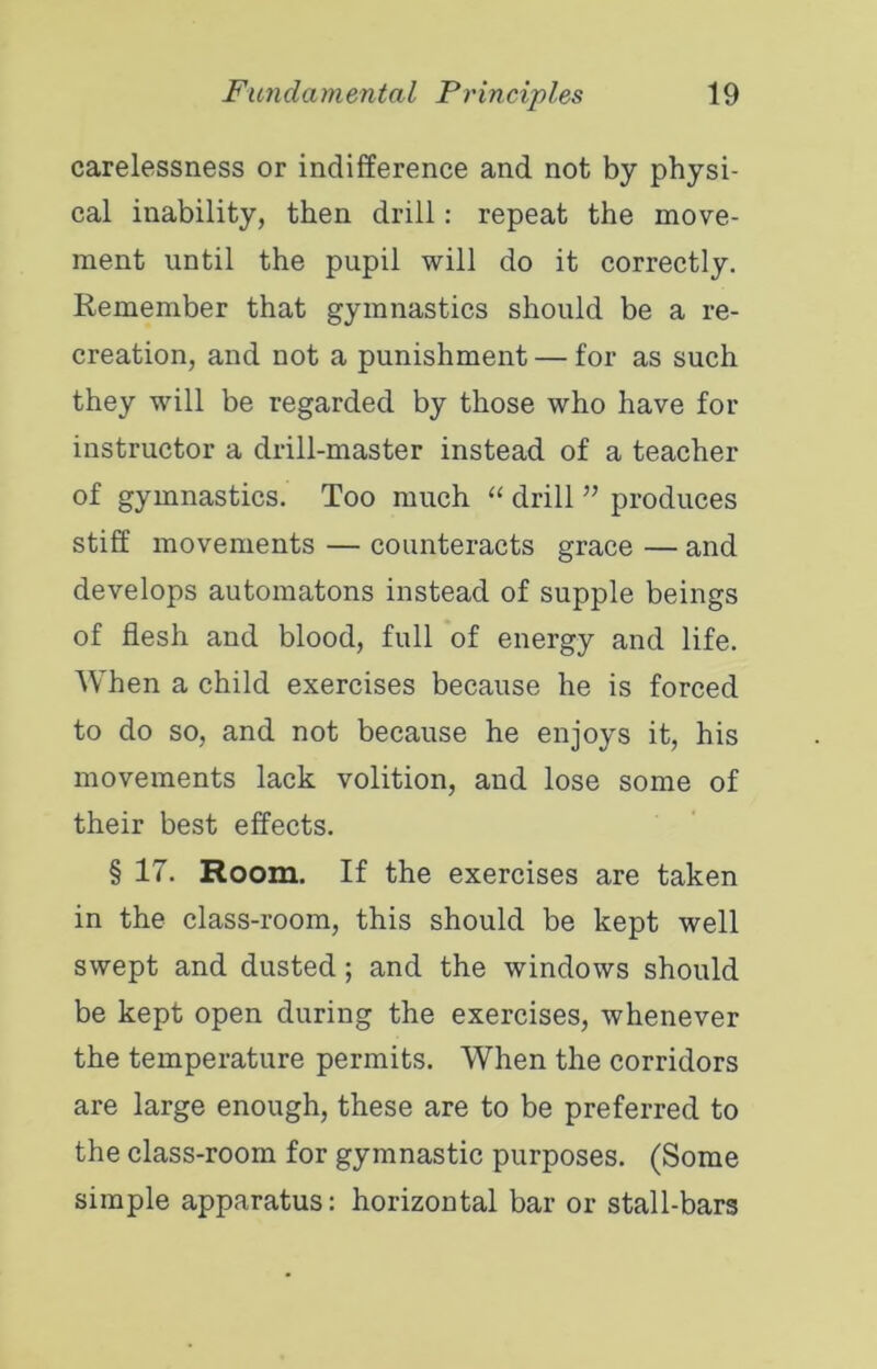 carelessness or indifference and not by physi- cal inability, then drill: repeat the move- ment until the pupil will do it correctly. Remember that gymnastics should be a re- creation, and not a punishment — for as such they will be regarded by those who have for instructor a drill-master instead of a teacher of gymnastics. Too much drill ” produces stiff movements — counteracts grace — and develops automatons instead of supple beings of flesh and blood, full of energy and life. When a child exercises because he is forced to do so, and not because he enjoys it, his movements lack volition, and lose some of their best effects. § 17. Room. If the exercises are taken in the class-room, this should be kept well swept and dusted; and the windows should be kept open during the exercises, whenever the temperature permits. When the corridors are large enough, these are to be preferred to the class-room for gymnastic purposes. (Some simple apparatus; horizontal bar or stall-bars