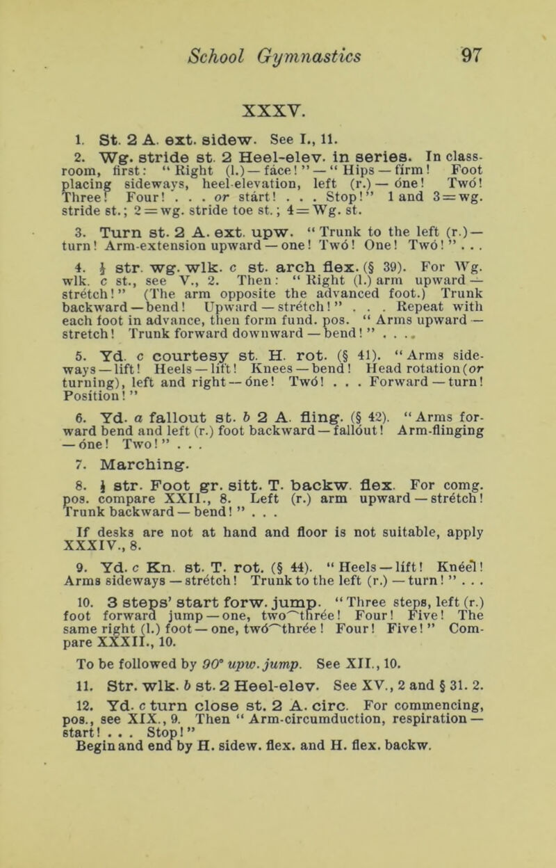 XXXV. 1. St. 2 A. ext. sidew. See I., 11. 2. Wg. stride st. 2 Heel-elev. in series. In class- room, first: “Right (1.) — face!” — “Hips — firm! Foot placing sideways, heel-elevation, left (r.)—dne! Two! Three! Four!*. . . or start! . . . Stop!” land 3 = wg. stride st.; 2 — wg. stride toe st.; 4 = Wg. st. 3. Turn st. 2 A. ext. upw. “ Trunk to the left (r.) — turn! Arm-extension upward — one! Tw6! One! Two!”... 4. J str. wg. wlk. c st. arch flex. (§ 39). For Wg. wlk. c st., see V., 2. Then: “Right (1.) arm upward — stretch!” (The arm opposite the advanced foot.) Trunk backward — bend! Upward — stretch!” . . . Repeat with each foot in advance, then form fund. pos. “ Arms upward — stretch! Trunk forward downward—bend!” .... 5. Yd. c courtesy st. H. rot. (§ 41). “Arms side- ways—lift! Heeis —lift! Knees — bend! Head rotation (or turning), left and right — one! Twd! . . . Forward—turn! Position! ” 6. Yd. a fallout st. 6 2 A. fling. (§ 42). “Arms for- ward bend and left (r.) foot backward—fallout! Arm-flinging — one! Two!” . . . 7. Marching. 8. i str. Foot gr. sitt. T. backw. flex. For comg. pos. compare XXII., 8. Left (r.) arm upward—stretch! Trunk backward — bend! ” . . . If desks are not at hand and floor is not suitable, apply XXXIV., 8. 9. Yd. c Kn. st. T. rot. (§ 44). “Heels —lift! Kneel! Arms sideways — stretch! Trunk to the left (r.) —turn! ” . . . 10. 3 steps’ start forw. jump. “ Three sty>s, left (r.) foot forward jump — one, two^tnr^e! Four! Five! The same right (1.) foot—one, twd^thr^e ! Four! Five!” Com- pare XXXII., 10. To be followed by 90° upw. jump. See XII., 10. 11. Str. wlk. 6 st. 2 Heel-elev. See XV., 2 and § 31. 2. 12. Yd. c turn close st. 2 A. circ. For commencing, pos., see XIX., 9. Then “Arm-circumduction, respiration — start! . . . Stop I ” Begin and end by H. sidew. flex, and H. flex, backw.