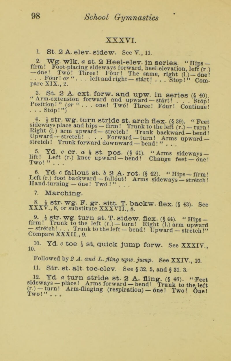 XXXVI. 1. St. 2 A. elev. sidew. See V., ii. yiW- St. 2 Heel-eley. in series. “Hips- firm! Foot-placing sideways forward, heel-elevation, left (r ) — one! Two! Three! Four! The same, right (1)—dne' ■ ■ ■ o'**' • ■ Jeft and right—start! . , . Stop!” Com- p*ir6 Ai2. 3. St. 2 A. ext. forw. and upw. in series t? 40l “Arm-extension forward and upward — start! Ston' Position!” (or “... one! Twd! Three! Four!' Continuei . . . Stop! ) 4. i str. wg. turn stride st. arch flex. (§ 39). “ Feet sideways place and hips - firm! Trunk to the left (r.) — turn' Kight (1.) arm upward — stretch! Trunk backward —bend' Upward— stretch! . . . Forward — turn! Arms upward — stretch! Trunk forward downward—bend! ”.. . ® i st. pos. (§ 41). “Arms sideways — 1^“^! ,feft (r.) knee upward —bend! Change feet —<5ne! T ^ \ “ Hips - firm! Left (r.) foot backward— fallout! Arms sideways — stretch' Hand-turning — dne! Twd ! ” ... ^ 7. Marching. YVY-^ ^ackw. flex. (§ 43). See XXX V., 8, or substitute XXXVII., 8. 9. J s^tr. wg. turn st. T. sidew. flex. (§ 44). “ Hips- ^***^1 X* to the left (r.) — turn! Right (1.) arm upward — stretch • • ■ . Trunk to the left — bend! Upward — stretch!” Compare XXXII., 9. 10. Yd. c toe h st. quick jump forw. See XXXIV., Followed hy 2 A. and L. fling upw. jump. See XXIV., 10. 11. Str. st. alt. toe-elev. See § 32. 6, and § 31. 3. 12. Yd. a turn stride st. 2 A. fling. (§ 46). “Feet sideways — place! Arms forward — bend! Trunk to the left ^.) —turn! Arm-flinging (respiration) — dne! Two! 6ne!