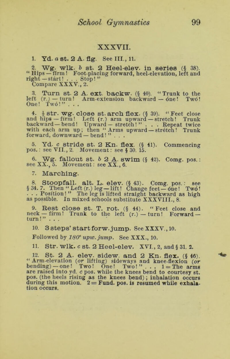 XXXVII. 1. Yd. a 8t. 2 A. fig. See III., 11. 2. Wg. wlk. b at. 2 Heel-elev. in series (§ 38). “ Hips — firm! Foot-placing forward, heel-elevation, left and right—start! . . . Stop!” Compare XXXV., 2. .3. Turn at. 2 A. ext. backw. (§ 40). ” Trunk to the left (r.j—turn! Arm-extension backward — One! Two! One! Two!” . . . 4. 4 atr. wg. close st.arch flex. (§ 39). “Feet close and hips — firm! I.eft (r.) arm upward — stretch! Trunk backward—bend! Upward — stretch! ” . . . Repeat twice with each arm up; then “Arms upward — stretch! Trunk forward, downward — bend!” . . . 5. Yd. c atride at. 2 Kn. flex. (§ 41). Commencing pos.: see VII., 2. Movement: see § 30. 15. 6. Wg. fallout at. 6 2 A. swim (§ 42). Comg. pos.: see XX., 5. Movement; see XX., 6. 7. Marching. 8. Stoop fall. alt. L. elev. (§ 43). Comg. pos.: see §34.7. Then “ Left (r.) leg — lift! Change feet—due! Two! . . . Position! ” The leg is lifted straight backward as high as possible. In mixed schools substitute XXXVIII., 8. 9. Rest close st. T. rot. (§ 44). “Feet close and neck — firm! Trunk to the left (r.)—turn! Forward — turn!” ... 10. 3 steps’Start forw. jump. See XXXV., lo. Followed by 18(f upw.jump. See XXX., 10. 11. Str. wlk. c St. 2 Heel-elev. XVI., 2, and § 31. 2. 12. St. 2 A. elev. sidew. and 2 Kn. flex. (§ 46). “ Arm-elevation (or lifting) sideways and knee-flexion (or bending) — one! Two! One! Two! ” . . . 1 = The arms are raised into yd. c pos. while the knees bend to courtesy st. DOS. (the heels rising as the knees bend); inhalation occurs during this motion. 2= Fund. pos. is resumed while exhala- tion occurs.