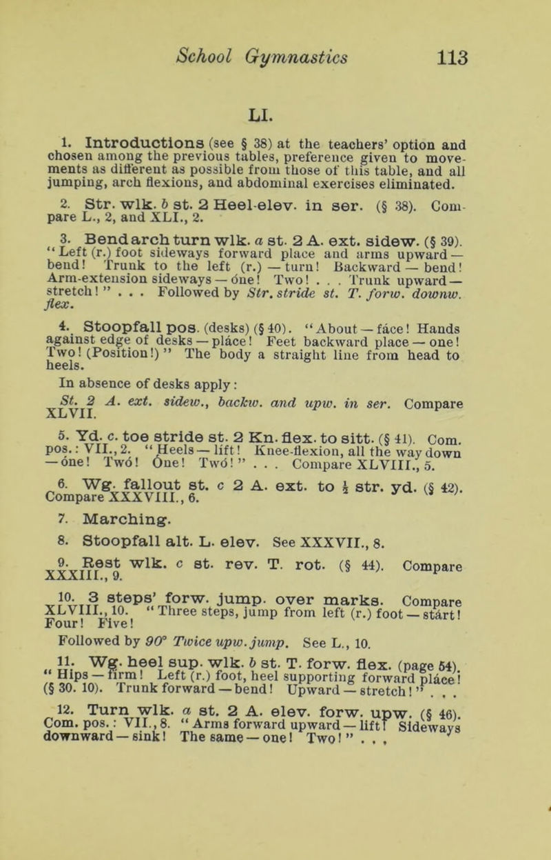 U. 1. Introductions (see § 38) at the teachers’ option and chosen among the previous tables, preference given to move- ments as dittereut as possible from those of this table, and all jumping, arch flexions, and abdominal exercises eliminated. 2. Str. Wlk. b St. 2 Heel-elev. in ser. (§ .38). Com- pare L., 2, and XLI., 2. 3. Bend arch turn wlk. a st. 2 A. ext. sidew. (§ 39). “ Left (r.) foot sideways forward place and arras upward — bend! Trunk to the left (r.)—turn! Backward—bend! Arm-extension sideways — cSne! Two! . . . Trunk upward — stretch!” . . . Followed by Str. stride st. T. forw. downw. flex. 4. Stoopfall pos. (desks) (§ 40). ‘‘About — face! Hands against edge of desks — place! Feet backward place — one! Two! (Position!)” The body a straight line from head to heels. In absence of desks apply: St. 2 A. ext. sidew., backiv. and upw. in ser. Compare Stride st. 2 Kn. flex, to sitt. (§ 41). Com. pos.; VII.,2. ‘‘Heels—lift! Knee-flexion, all the way down — one! Two! One! Twd! ” . . . Compare XLVIII., o. 6. Wg. fallout St. c 2 A. ext. to i str. yd. (5 42). Compare XXXVIII., 6. ' 7. Marching. 8. Stoopfall alt. L. elev. See XXXVII., 8. 9. Rest wlk. c st. rev. T. rot. (§ 44). XXXIII., 9. Compare marks. Compare XLVIII., 10. ‘‘Three steps, jump from left (r.) foot —start! Four! Five! Followed by Off Twice upw. jump. See L., 10. y.- ^?®i ®J^P- T- forw. flex, (page 64) Hips — firm! Left (r.) foot, heel supporting forward place' (§30.10). Trunk forward —bend! Upward — stretch!’’.. . 12. Turn wlk. a st. 2 A. elev. forw. upw. (§ 46) Com. pos.; VII., 8. ‘‘ Arms forward upward — liftT Sideways downward — sink! The same — one 1 Two I ” . . , ^