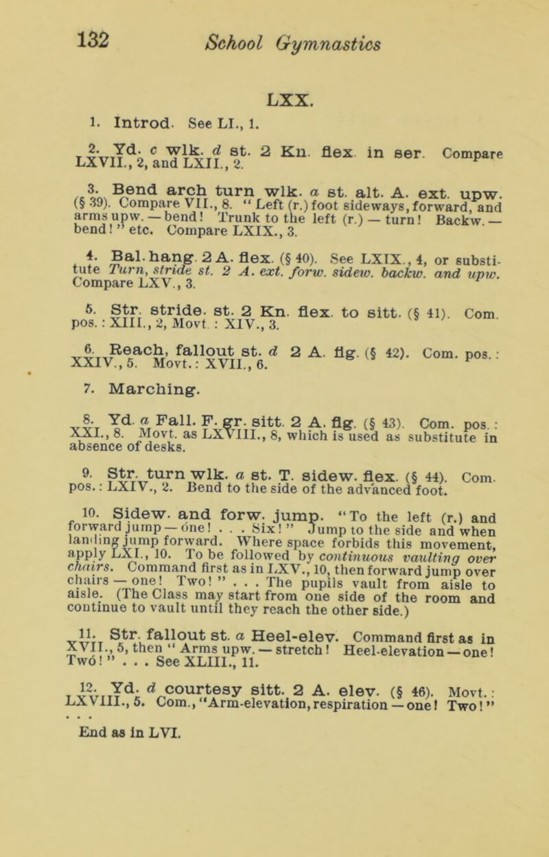 LXX. 1. Introd. See LI., 1. T ^ flex in ser. Compare LXVII., 2, and LXII., 2. ^ Bend arch turn wlk. a st. alt. A. ext. upw. (§39). Compare VII., 8. “ Left (r.)foot sideways, forward, and arms upw. — bend! Trunk to the left (r.) — turn! Backw — bend! ” etc. Compare LXIX., 3. 4. Bal.hang. 2 A. flex. (§ 40). See LXIX., 4, or substi- ^te Turriy stride st. 2 A* ext. forw. sideto. backw. and tipw. Compare LXV., 3. 6. Str stride, st. 2 Kn. flex, to sitt. (§ 41). Com. pos.; XIII., 2, Movt ; XIV., 3. d 2 A. flg. (§ 42). Com. pos.; XXIV., 5. Movt.: XVII., 6. 7. Marching. sitt. 2 A. flg. (§ 43). I^I., 8. Movt. as LX\ III., 8, which is used as absence of desks. Com. pos.: substitute in “ st. T. sidew. flex. (§ 44). pos.: LXIV., 2. Bend to the side of the advanced foot 10. Sidew. and forw. jump. “To the left (r.) and forward jump —one! . . . Six!” Jump to the side and when lamling jump forward. Where space forbids tliis movement, apply LXI., 10. To be followed by coH<t«wou5 vaulting over chdirs. Command first as in I^XV., 10, then forward jump over ® ~ Two! ”... The pupils vault from aisle to aisle. (The Class mav start from one side of the room and continue to vault until they reach the other side.) Str. fallout st. a Heel-elev. Command first as in XVII., 5, then “ Arms upw. — stretch! Heel-elevation —one! Twd! ”... See XLIIl., 11. T d courtesy sitt. 2 A. elev. (§ 46 LXVlll., 5. Com., “Arm-elevation,respiration —oni Movt.: Two! ”