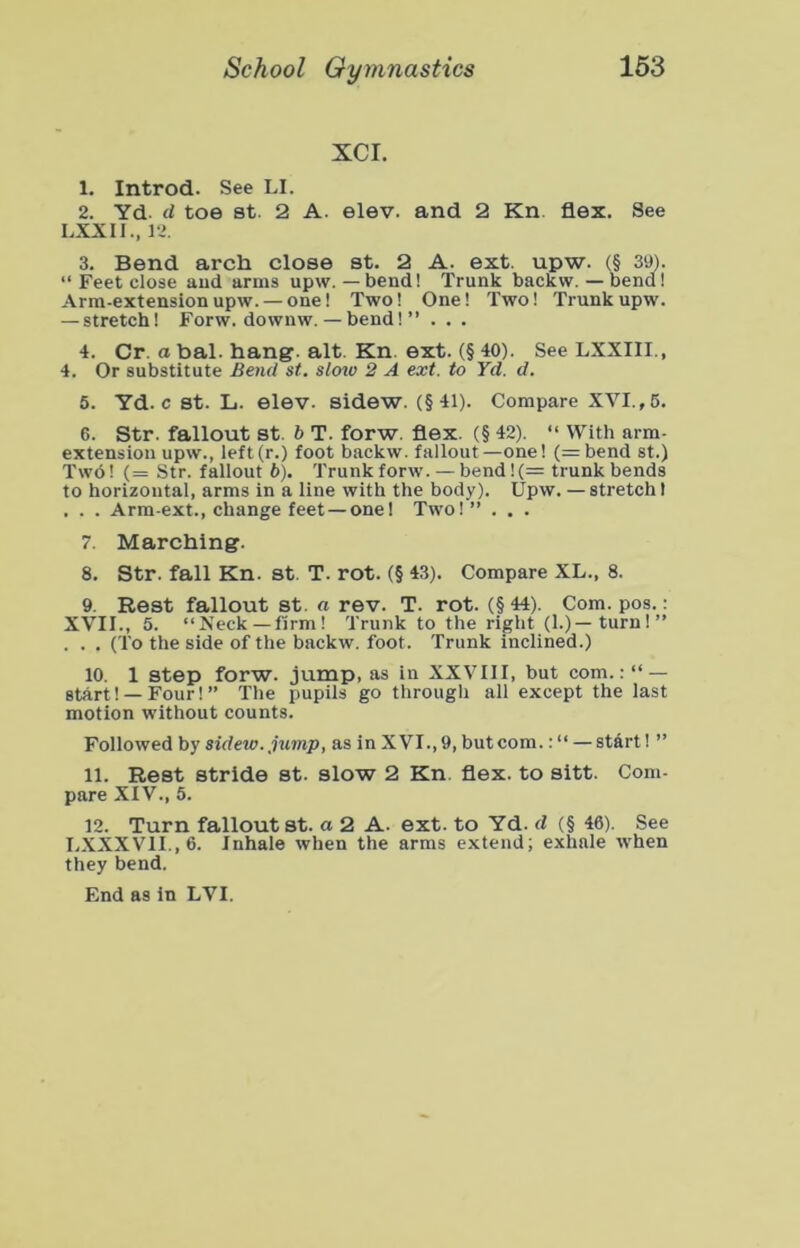 XCI. 1. Introd. See LI. 2. Yd. d toe 8t. 2 A. elev. and 2 Kn flex. See LXXII., 12. 3. Bend arch close at. 2 A. ext. upw. (§ 39). “ Feet close aud arms upw.—bend! Trunk backw. — bend! Arm-extension upw. — one! Two! One! Two! Trunk upw. — stretch! Forw. downw. — bend! ” . . . 4. Cr. a bal. hang. alt. Kn. ext. (§ 40). See LXXIII., 4. Or substitute Bend st. sloto 2 A ext. to Yd. d. 5. Yd. c st. L. elev. sidew. (§41). Compare XVI., 6. 6. Str. fallout st. b T. forw. flex. (§ 42). “ With arm- extension upw., left(r.) foot backw. fallout—one! (=bend st.) Two! (= Str. fallout 6). Trunk forw. — bend!(= trunk bends to horizontal, arms in a line with the body). Upw. — stretch 1 . . . Arm-ext., change feet—one! Two!” . . . 7. Marching. 8. Str. fall Kn. st. T. rot. (§ 43). Compare XL., 8. 9. Rest fallout st. « rev. T. rot. (§ 44). Com. pos.; XVII., 5. “Neck —firm! Trunk to the right (1.)—turn!” . . . (To the side of the backw. foot. Trunk inclined.) 10. 1 Step forw. jump, as in XXVIII, but com.:“ — start! —Four! ” The pupils go through all except the last motion without counts. Followed by sidew. jump, as in XVI., 9, but com.: “ — stdrt! ” 11. Rest stride st. slow 2 Kn flex, to sitt. Com- pare XIV., 5. 12. Turn fallout st. a 2 A. ext. to Yd. d (§ 46). See I.XXXVII.,6. Inhale when the arras extend; exhale when they bend.