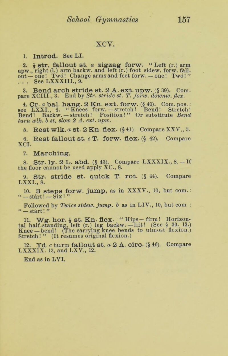 xcv. 1. Introd. See LI. 2. J str. fallout St. a zigzag forw. “ Left (r.) arm upw., right (1.) arm backw. and left (r.) foot sidew. forw. fall- out— one! Twd! Change arms and feet forw. — one! Twd!” . . . See LXXXIII., 9. 3. Bend arch stride st. 2 A. ext. upw. (§ .39). Com- pare XCIIL, 3. End by Str. stride st. T. forw. downtv.flex. 4. Cr. a bal. hang. 2 Kn. ext. forw. (§ 40). Com. pos.: see LXXI., 4. “Knees forw. — stretch! Bend! Stretch! Bend! Backw. — stretch! Position!” Or substitute Bend turn wlk. b st, slow 2 A. ext. upw. 5. Rest wlk. a st. 2 Kn. flex. (§41). Compare XXV., 5. 6. Rest fallout st. c T. forw. flex. (§ 42). Compare XCI. 7. Marching. 8. Str. ly. 2 L. abd. (§ 43). Compare LXXXIX., 8.— If the floor cannot be used apply XC., 8. 9. Str. stride st. quick T. rot. (§ 44). Compare LXXI., 8. 10. 3 steps forw. jump, as in XXXV., 10, but com.; “ — start!—Six! ” Followed by Twice sidew. Jump, b as in LIV., 10, but com : “ — stdrt! ” 11. Wg. hor. i st. Kn. flex. “ Hips—firm! Horizon- tal half-standing, left (r.) leg backw.— lift! (See § 30._ 13.) Knee — bend! (The carrying knee bends to utmost flexion.) Stretch! ” (It resumes original flexion.) 12. Yd c turn fallout st. a 2 A. circ. (§ 46). Compare LXXXIX. 12, and LXV., 12.
