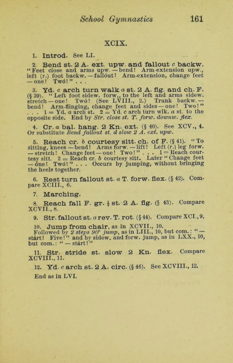 XCIX. 1. Introd. See LI. 2. Bend st. 2 A. ext. upw. and fallout c backw. “Feet close and arms upw. — bend! Arm-extension upw., left (r.) foot backw. — fallout! Arm-extension, change feet — one! TwdI ”... 3. Yd. c arch turn walk a st. 2 A. &g. and ch. F. (§ 39). “ Left foot sidew. forw., to the left and arms sidew. stretch —one! Two! (See LVIII., 2.) Trunk backw.— bend! Arm-flinging, change feet and sides — one! Two!” . . . 1 = Yd. a arch st. 2 = Yd. c arch turn wlk. a st. to the opposite side. End by Str. close st. T. forw. downw. flex. 4. Cr. a bal. hang. 2 Kn. ext. (§ 40). See XCV., 4. Or substitute Bend fallout st. d slow 2 A. ext. upw. 5. Reach cr. b courtesy sitt. ch. of F. (§ 41). “ To sitting, knees — bend! Arms forw. — lift! Left (r.) leg forw. — stretch! Change feet — one! Two!” . . . 1 = Reach cour- tesy sitt. 2 = Reach cr. b courtesy sitt. Later “ Change feet — one! Twd!” . . . Occurs by jumping, without bringing the heels together. 6. Rest turn fallout st. a T. forw. flex. (§ 42). Com- pare XCIII., 6. 7. Marching. 8. Reach fall F. gr. i st. 2 A. flg. (§ 43). Compare XCVII.,8. 9. Str. fallout st. a rev. T. rot. (§ 44). Compare XCI., 9. 10. Jump from chair, as in XCVII., 10. Followed by 2 steps 9(f jump, as in LIII., 10, but com.^ — start! Five! ” and by sidew, and forw. jump, as in LXX., 10, but com.: “ — start! ” 11. Str. stride st. slow 2 Kn. flex. Compare XCVIII., 11. 12. Yd. c arch st. 2 A. circ. (§ 46). See XCVIII., 12.