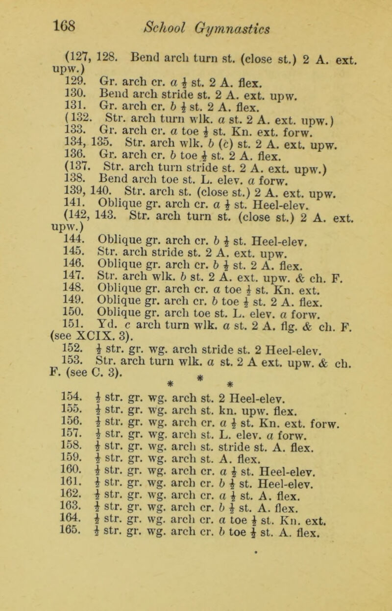 (127, 128. Bend arch turn st. (close st.) 2 A. ext. upw.) 129. Gr. arch cr. a ^ st. 2 A. flex. 130. Bend arch stride st. 2 A. ext. upw. 131. Gr. arch cr. ^ st. 2 A. flex. (132. Str. arch turn wlk. a st. 2 A. ext. upw.) 133. Gr. arch cr. a toe ^ st. Kn. ext. forw. 134, 135. Str. arch w-lk. b (c) st. 2 A. ext. upw. 136. Gr. arch cr. b toe ^ st. 2 A. flex. (137. Str. arch turn stride st. 2 A. ext. upw.) 138. Bend arch toe st. L. elev. a forw. 139, 140. Str. arch st. (close st.) 2 A. ext. upw. 141. Oblique gr. arch cr. a i st. Heel-elev. (142, 143. Str. arch turn st. (close st.) 2 A. ext. upw.) 144. Oblique gr. arch cr. h ^ st. Heel-elev. 145. Str. arch stride st. 2 A. ext. upw. 146. Oblique gr. arch cr. 6 ^ st. 2 A. flex. 147. Str. arch wlk. b st. 2 A. ext. upw\ & ch. F. 148. Oblique gr. arch cr. a toe 4 st. Kn. ext. 149. Oblique gr. arch cr. b toe 4 st. 2 A. flex. 150. Oblique gr. arch toe st. L. elev. a forw. 151. Yd. c arch turn wlk. a st. 2 A. flg. & ch. F (see XCIX. 3). 152. 4 str. gr. wg. arch stride st. 2 Heel-elev. 153. Str. arch turn wlk. a st. 2 A ext. upw. & ch. F. (see C. 3). ^ * * 154. 4 str. gr. wg. arch st. 2 Heel-elev. 155. 4 str. gr. wg. ai’ch st. kn. upw. flex. 156. 4 str. gr. w'g. arch cr. a 4 st. Kn. ext. forw. 157. i str. gr. wg. arch st. L. elev. a forw. 158. 4 str. gr. wg. arch st. stride st. A. flex. 159. 4 str. gr. wg. arch st. A. flex. 160. 4 str. gr. wg. arch cr. a 4 st. Heel-elev. 161. 4 str. gr. wg. arch cr. b 4 st. Heel-elev. 162. 4 str. gr. wg. arch cr. a 4 st. A. flex. 163. 4 str. gr. wg. arch cr. b 4 st. A. flex. 164. 4 str. gr. wg. arch cr. a toe 4 st. Kn. ext.