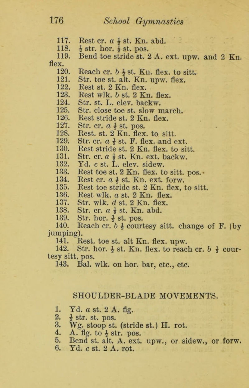 117. Rest cr. a ^ st. Kn. abd. 118. i str. hor. i st. pos. 119. Bend toe stride st. 2 A. ext. upw. and 2 Kn. flex. 120. Reach cr. b i st. Kn. flex, to sitt. 121. Str. toe st. alt. Kn. upw. flex. 122. Rest st. 2 Kn. flex. 123. Rest wlk. b st. 2 Kn. flex. 124. Str. st. L. elev. backw. 125. Str. close toe st. slow march. 126. Rest stride st. 2 Kn. flex. 127. Str. cr. a ^ st. pos. 128. Rest. st. 2 Kn. flex, to sitt. 129. Str. cr. a ^ st. F. flex, and ext. 130. Rest stride st. 2 Kn. flex, to sitt. 131. Str. cr. a ^ st. Kn. ext. backw. 132. Yd. c st. L. elev. sidew. 133. Rest toe st. 2 Kn. flex, to sitt. pos. • 134. Rest cr. a i st. Kn. ext. forw. 135. Rest toe stride st. 2 Kn. flex, to sitt. 136. Rest wlk. a st. 2 Kn. flex. 137. Str. wlk. d st. 2 Kn. flex. 138. Str. cr. a i st. Kn. abd. 139. Str. hor. i st. pos. 140. Reach cr. b i courtesy sitt. change of F. (by jumping). 141. Rest, toe st. alt Kn. flex. upw. 142. Str. hor. | st. Kn. flex, to reach cr. b i cour- tesy sitt. pos. 143. Bal. wlk. on hor. bar, etc., etc. SHOULDER-BLADE MOVEMENTS. 1. Yd. a st. 2 A. flg. 2. ^ str. st. pos. 3. Wg. stoop st. (stride st.) H. rot. 4. A. flg. to i str. pos. 5. Bend st. alt. A. ext. upw., or sidew., or forw. 6. Yd. c st. 2 A. rot.