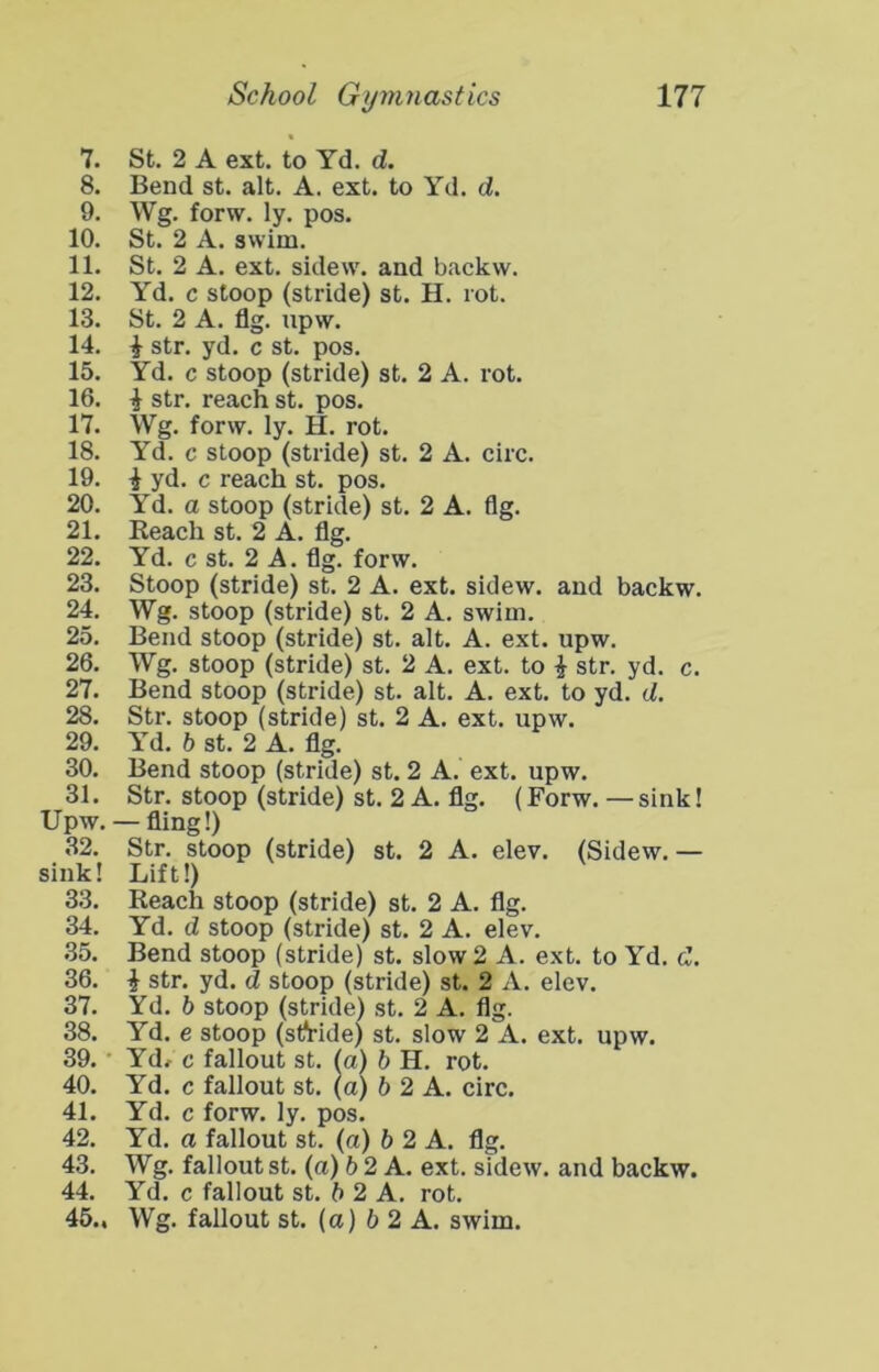 7. St. 2 A ext, to Yd. d. 8. Bend st, alt. A. ext. to Yd. d. 9. Wg. forw. ly, pos. 10. St. 2 A. swim. 11. St. 2 A. ext. sidew. and backw. 12. Yd. c stoop (stride) st. H. rot. 13. St. 2 A. flg. upw. 14. i str. yd. c st. pos, 15. Yd. c stoop (stride) st. 2 A. rot. 16. i str. reach st. pos. 17. Wg. forw, ly. H. rot. 18. Yd. c stoop (stride) st. 2 A. circ. 19. i yd, c reach st. pos. 20. Yd. a stoop (stride) st, 2 A. flg. 21. Keach st. 2 A. flg. 22. Yd. c st. 2 A. flg. forw. 23. Stoop (stride) st, 2 A. ext. sidew. and backw. 24. Wg. stoop (stride) st. 2 A. swim. 25. Bend stoop (stride) st. alt. A. ext. upw. 26. Wg. stoop (stride) st, 2 A. ext. to i str. yd. c. 27. Bend stoop (stride) st. alt. A. ext. to yd. d. 28. Str. stoop (stride) st. 2 A. ext. upw. 29. Yd. b st. 2 A. flg. 30. Bend stoop (stride) st. 2 A. ext. upw, 31. Str. stoop (stride) st. 2 A. flg. (Forw. — sink! Upw. —fling!) 32. Str, stoop (stride) st. 2 A. elev. (Sidew,— sink! Lift!) 33. Reach stoop (stride) st. 2 A. flg. 34. Yd. d stoop (stride) st. 2 A. elev, 35. Bend stoop (stride) st. slow 2 A. ext. to Yd. d, 36. i str. yd. d stoop (stride) st. 2 A. elev. 37. Yd. 6 stoop (stride) st. 2 A. flg. 38. Yd. e stoop (st^ride) st. slow 2 A. ext. upw. 39. • Yd/ c fallout st. (a) b H. rot, 40. Yd. c fallout st. (a) b 2 A. circ. 41. Yd. c forw. ly. pos. 42. Yd. a fallout st. (a) b 2 A. flg. 43. Wg. fallout st. (a) b2 A. ext. sidew. and backw. 44. Yd. c fallout st. b 2 A. rot. 45.. Wg. fallout st. (a) 5 2 A. swim.