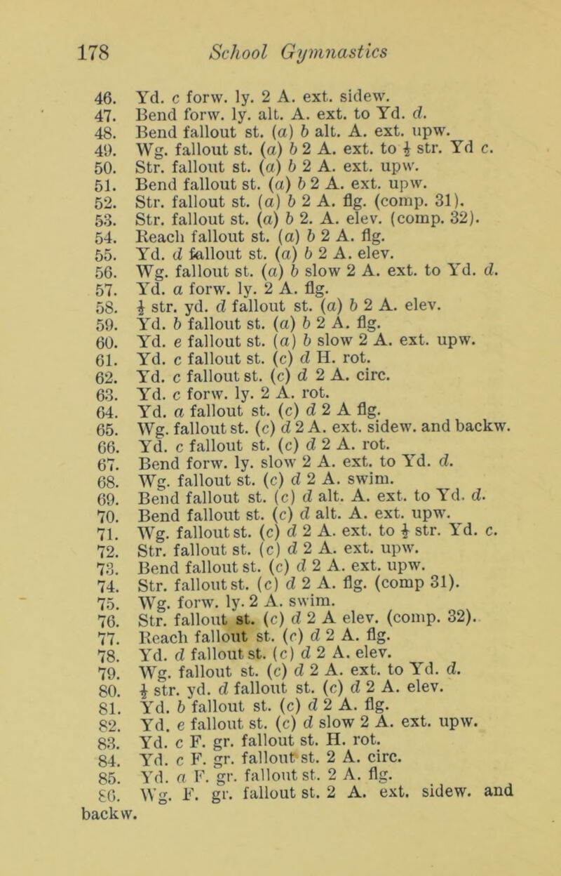 46. Yd. c forw. ly. 2 A. ext. sidew. 47. Bend forw. ly. alt. A. ext. to Yd. d. 48. Bend fallout st. (a) b alt. A. ext. upw. 49. Wg. fallout St. (a) & 2 A. ext. to ^ str. Yd c. 50. Str. fallout st. (a) 6 2 A. ext. upw. 51. Bend fallout st. (a) 6 2 A. ext. upw. 52. Str. fallout st. (a) 6 2 A. fig. (comp. 31). 53. Str. fallout st. (a) h 2. A. elev. (comp. 32). 54. Beach fallout st. (a) 5 2 A. flg. 55. Yd. d fallout st. (a) 6 2 A. elev. 56. Wg. fallout st. (a) h slow 2 A. ext. to Yd. d. 57. Yd. a forw. ly. 2 A. flg. 58. i str. yd. d fallout st. (a) 6 2 A. elev. 59. Yd. 5 fallout st. (a) b 2 A. flg. 60. Yd. e fallout st. (a) 6 slow 2 A. ext. upw. 61. Yd. c fallout st. (c) d H. rot. 62. Yd. c fallout st. (c) d 2 A. circ. 63. Yd. c forw. ly. 2 A. rot. 64. Yd. a fallout st. (c) d 2 A flg. 65. Wg. fallout st. (c) d 2 A. ext. sidew. and backw. 66. Yd. c fallout st. (c) d 2 A. rot. 67. Bend forw. ly. slow 2 A. ext. to Y^d. d. 68. Wg. fallout st. (c) d 2 A. swim. 69. Bend fallout st. (c) d alt. A. ext. to Yd. d. 70. Bend fallout st. (c) d alt. A. ext. upw. 71. Wg. fallout st. (c) d 2 A. ext. to i str. Yd. c. 72. Str. fallout st. (c) d 2 A. ext. upw. 73. Bend fallout st. (c) d 2 A. ext. upw. 74. Str. fallout st. (c) d 2 A. flg. (comp 31). 75. Wg. forw. ly. 2 A. swim. 76. Str. fallout st. (c) d 2 A elev. (comp. 32). 77. Beach fallout st. (r) d 2 A. flg. 78. Yd. d fallout st. (c) d 2 A. elev. 79. Wg. fallout st. (c) d 2 A. ext. to Yd. d. 80. i str. yd. d fallout st. (c) d 2 A. elev. 81. Yd. b fallout st. (c) d 2 A. flg. 82. Yd. e fallout st. (c) d slow 2 A. ext. upw. 83. Yd. c F. gr. fallout st. H. rot. 84. Yd. c F. gr. falloubst. 2 A. circ. 85. Yd. a F. gr. fallout st. 2 A. flg. £0. Wg. F. gr. fallout st. 2 A. ext. sidew. and backw.