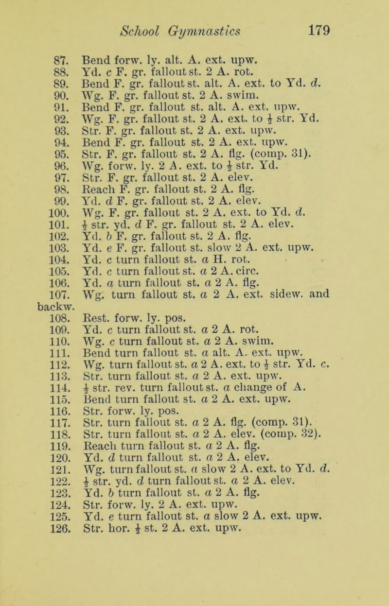 87. Bend forw. ly. alt. A. ext. upw. 88. Yd. c F. gr. fallout st. 2 A. rot. 89. Bend F. gr. fallout st. alt. A. ext. to Yd. d. 90. Wg. F. gr. fallout st. 2 A. swim. 91. Bend F. gr. fallout st. alt. A. ext. upw. 92. Wg. F. gr. fallout st. 2 A. ext. to i str. Yd. 93. Str. F. gr. fallout st. 2 A. ext. upw. 94. Bend F. gr. fallout st. 2 A. ext. upw. 95. Str. F. gr. fallout st. 2 A. flg. (comp. 31). 96. AVg. forw. ly. 2 A. ext. to i str. Yd. 97. Str. F. gr. fallout st. 2 A. elev. 98. Reach F. gr. fallout st. 2 A. flg. 99. Yd. d F. gr. fallout st. 2 A. elev. 100. Wg. F. gr. fallout st. 2 A. ext. to Yd. d. 101. i str. yd. d F. gr. fallout st. 2 A. elev. 102. Yd. b F. gr. fallout st. 2 A. flg. 103. Yd. e F. gr. fallout st. slow 2 A. ext. upw. 104. Yd. c turn fallout st. a H. rot. 105. Yd. c turn fallout st. a 2 A. circ. 106. Yd. a turn fallout st. a 2 A. flg. 107. Wg. turn fallout st. a 2 A. ext. sidew. and backw. 108. Rest. forw. ly. pos. 109. Yd. c turn fallout st. a 2 A. rot. 110. Wg. c turn fallout st. a 2 A. swim. 111. Bend turn fallout st. a alt. A. ext. upw. 112. Wg. turn fallout st. a 2 A. ext. to ^ str. Yd. c. 113. Str. turn fallout st. a 2 A. ext. upw. 114. i str. rev. turn fallout st. a change of A. 115. Bend turn fallout st. a 2 A. ext. upw. 116. Str. forw. ly. pos. 117. Str. turn fallout st. a 2 A. flg. (comp. 31). 118. Str. turn fallout st. a 2 A. elev. (comp. 32). 119. Reach turn fallout st. a 2 A. flg. 120. Yd. d turn fallout st. a 2 A. elev. 121. Wg. turn fallout st. n slow 2 A. ext. to Yd. d. 122. i str. yd. d turn fallout st. a 2 A. elev. 123. Yd. b turn fallout st. a 2 A. flg. 124. Str. forw. ly. 2 A. ext. upw. 125. Yd. e turn fallout st. a slow 2 A. ext. upw. 126. Str. hor. i st. 2 A. ext. upw.