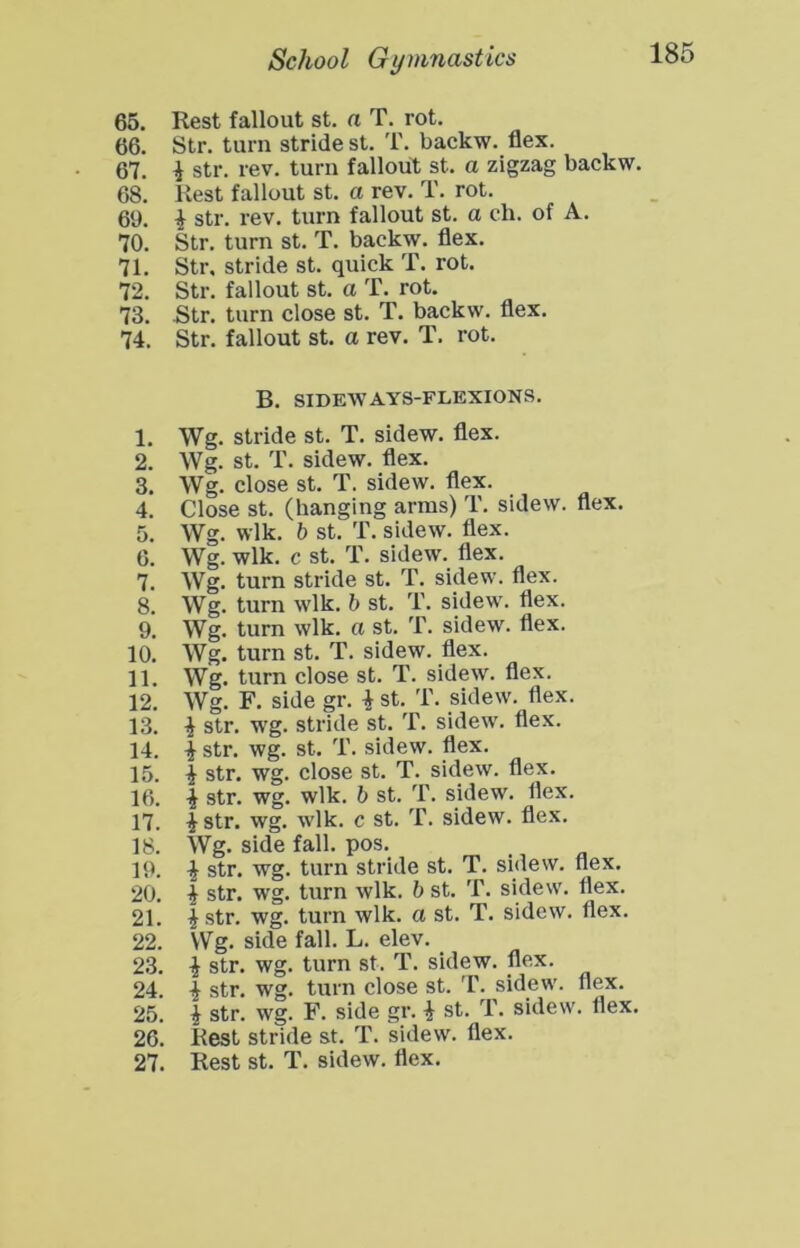 65. Rest fallout st. a T. rot. 66. Str. turn stride st. T. backw. flex. 67. 1 str. rev. turn fallout st. a zigzag backw. 68. Rest fallout st. a rev. T. rot. 61). i str. rev. turn fallout st. a ch. of A. 70. Str. turn st. T. backw. flex. 71. Str. stride st. quick T. rot. 72. Str. fallout st. a T. rot. 73. Str. turn close st. T. backw. flex. 74. Str. fallout st. a rev. T. rot. B. SIDEWAYS-FLEXIONS. 1. Wg. stride st. T. sidew. flex. 2. Wg. st. T. sidew. flex. 3. Wg. close st. T. sidew. flex. 4. Close st. (hanging arras) T. sidew. flex. 5. Wg. wlk. b st. T. sidew. flex. 0. Wg. wlk. c st. T. sidew. flex. 7. Wg. turn stride st. T. sidew. flex. 8. Wg. turn wlk. b st. T. sidew. flex. 9. Wg. turn wlk. a st. T. sidew. flex. 10. Wg. turn st. T. sidew. flex. 11. Wg. turn close st. T. sidew. flex. 12. Wg. F. side gr. i st. T. sidew. flex. 13. i str. wg. stride st. T. sidew. flex. 14. I str. wg. st. T. sidew. flex. 15. i str. wg. close st. T. sidew. flex. 16. i str. wg. wlk. b st. T. sidew. flex. 17. ^str. wg. wlk. c st. T. sidew. flex. 18. Wg. side fall. pos. 19. ^ str. wg. turn stride st. T. sidew. flex. 20. i str. wg. turn wlk. b st. T. sidew. flex. 21. ^ str. wg. turn wlk. a st. T. sidew. flex. 22. Wg. side fall. L. elev. 23. i str. wg. turn st. T. sidew. flex. 24. i str. wg. turn close st. T. sidew. flex. 25. i str. wg. F. side gr. i st. T. sidew. Ilex. 26. Rest stride st. T. sidew. flex. 27. Rest st. T. sidew. flex.
