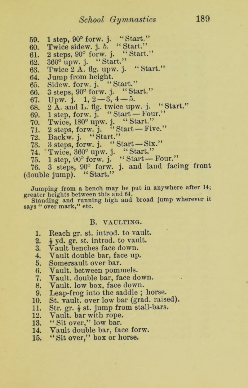 59. 1 step, 90° forw. j. “Start.” 60. Twice sidew. j. ft. “ Start.” 61. 2 steps, 90° forw. j. “ Start.” 62. 360° upw. j. “Start.” 63. Twice 2 A. flg. upw. j. “ Start.” 64. Jump from height. 65. Sidew. forw. j. “Start.” 66. 3 steps, 90° forw. j. “ Start.” 67. Upw. j. 1,2 — 3,4 — 5. 68. 2 A. and L. flg. twice upw. j. “ Start.” 69. 1 step, forw. j. “Start —Four.” 70. Twice, 180° upw. j. “Start.” 71. 2 steps, forw. j. “Start —Five.” 72. Backw. j. “Start.” 73. 3 steps, forw. j. “Start —Six.” 74. ■ Twice, 360° upw. j. “ Start.” 75. 1 step, 90° forw. j. “ Start — Four.” 76. 3 steps, 90° forw. j. and land facing front (double jump). “Start.” Jumping from a bench may be put in anywhere after 14; greater heights between this and 64. . , Standing and running high and broad jump wherever it says “ over mark,” etc. B. VAULTING. 1. Reach gr. st. introd. to vault. 2. i yd. gr. st. introd. to vault. 3. Vault benches face down. 4. Vault double bar, face up. 5. Somersault over bar. 6. Vault, between pommels. 7. Vault, double bar, face down. 8. Vault, low box, face down. 9. Leap-frog into the saddle ; horse. 10. St. vault, over low bar (grad, raised). 11. Str. gr. i st. jump from stall-bars. 12. Vault, bar with rope. 13. “ Sit over,” low bar. 14. Vault double bar, face forw. 15. “ Sit over,” box or horse.