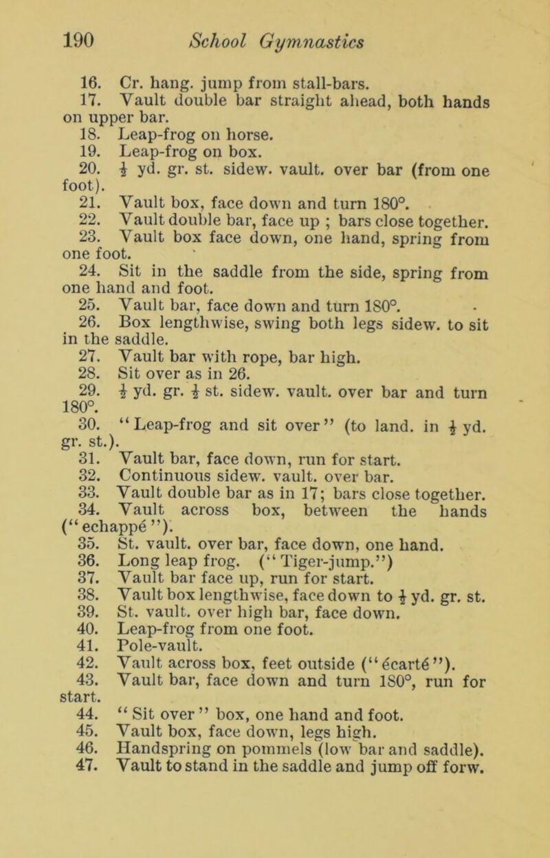 16. Cr. hang, jump from stall-bars. 17. Vault double bar straight ahead, both hands on upper bar. IS. Leap-frog on horse. 19. Leap-frog on box. 20. i yd. gr. st, sidew. vault, over bar (from one foot). 21. Vault box, face down and turn 180°. 22. Vault double bar, face up ; bars close together. 23. Vault box face down, one hand, spring from one foot. 24. Sit in the saddle from the side, spring from one hand and foot. 25. Vault bar, face down and turn 180°. 26. Box lengthwise, swing both legs sidew. to sit in the saddle. 27. Vault bar with rope, bar high. 28. Sit over as in 26. 29. i yd. gr. ^ st. sidew. vault, over bar and turn 180°. 30. “Leap-frog and sit over” (to land, in ^ yd, gr. st.). 31. Vault bar, face down, run for start. 32. Continuous sidew. vault, over bar. 33. Vault double bar as in 17; bars close together. .34. Vault across box, between the hands (“echappe”). 35. St. vault, over bar, face down, one hand. 36. Long leap frog. (“ Tiger-jump.”) 37. Vault bar face up, run for start. .38. Vault box lengthwise, face down to | yd. gr. st. 39. St. vault, over high bar, face down. 40. Leap-frog from one foot. 41. Pole-vault. 42. Vault across box, feet outside (“dearth”). 43. Vault bar, face down and turn 180°, run for start. 44. “ Sit over ” box, one hand and foot. 45. Vault box, face down, legs high, 46. Handspring on pommels (low bar and saddle). 47. Vault to stand in the saddle and jump off forw.