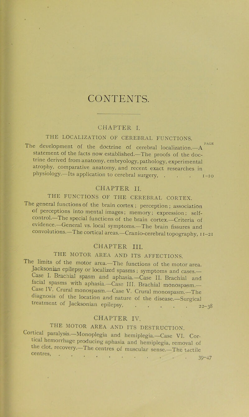 CONTENTS. CHAPTER I. THE LOCALIZATION OF CEREBRAL FUNCTIONS. The development of the doctrine of cerebral localization.—A statement of the facts now established.—The proofs of the doc- trine derived from anatomy, embryology, pathology, experimental atrophy, comparative anatomy, and recent exact researches in physiology.—Its application to cerebral surgery, . . . i-io CHAPTER II. THE FUNCTIONS OF THE CEREBRAL CORTEX. The general functions of the brain cortex ; perception ; association of perceptions into mental images; memory; expression; self- control. The special functions of the brain cortex.—Criteria of evidence. General vs. local symptoms.—The brain fissures and convolutions. The cortical areas.—Cranio-cerebral topography, 11—21 CHAPTER III. THE MOTOR AREA AND ITS AFFECTIONS. The limits of the motor area.—The functions of the motor area, ^cksonian epilepsy or localized spasms ; symptoms and cases.— Case I. Brachial spasm and aphasia.—Case II. Brachial and facial spasms with aphasia.-Case III. Brachial monospasm.— ase IV. Crural monospasm.—Case V. Crural monospasm.—The diagnosis of the location and nature of the disease.—Surgical treatment of Jacksonian epilepsy, .... ^ '’'’—38 CHAPTER IV. THE MOTOR AREA AND ITS DESTRUCTION. Cortical paralysis.—Monoplegia and hemiplegia.—Case VI. Cor- tical hemorrhage producing aphasia and hemiplegia, removal of the clot, recovery.—The centres of muscular sense.—The tactile centres, 39-47