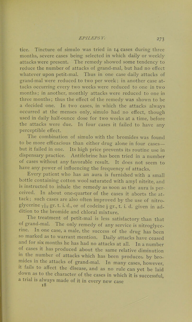 tice. Tincture of simulo was tried in 14 cases during three months, severe cases being selected in which daily or weekly attacks were present. The remedy showed some tendency to reduce the number of attacks of grand-mal, but had no effect whatever upon petit-mal. Thus in one case daily attacks of grand-mal were reduced to two per week : in another case at- tacks occurring every two weeks were reduced to one in two months; in another, monthly attacks were reduced to one in three months; thus the effect of the remedy was shown to be a decided one. In two cases, in which the attacks always occurred at the menses only, simulo had no effect, though used in daily half-ounce dose for two weeks at a time, before the attacks were due. In four cases it failed to have any perceptible effect. The combination of simulo with the bromides was found to be more efficacious than either drug alone in four cases— but it failed in one. Its high price prevents its routine use in dispensary practice. Antifebrine has been tried in a number of cases without any favorable result. It does not seem to have any power of influencing the frequency of attacks. Every patient who has an aura is furnished with a small bottle containing cotton wool saturated with amyl nitrite, and is instructed to inhale the remedy as soon as the aura is per- ceived. In about one-quarter of the cases it aborts the at- tack; such cases are also often improved by the use of nitro- glycerine gr. t. i. d., or of codeine ^gr., t. i. d. given in ad- dition to the bromide and chloral mixture. The treatment of petit-mal is less satisfactory than that of grand-mal. The only remedy of any service is nitroglyce- rine. In one case, a male, the success of the drug has been so marked as to warrant mention. Daily attacks have ceased and for six months he has had no attacks at all. In a number of cases it has produced about the same relative diminution in the number of attacks which has been produceo by bro- mides in the attacks of grand-mal. In many cases, however. It fads to affect the disease, and as no rule can yet be laid down as to the character of the cases in which it is successful, a trial is always made of it in every new case