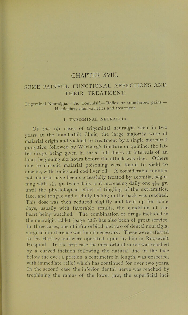 CHAPTER XVIII. SOME PAINFUL FUNCTIONAL AFFECTIONS AND THEIR TREATMENT. Trigeminal Neuralgia—Tic Convulsif —Reflex or transferred pains.— Headaches, their varieties and treatment. I. TRIGEMINAL NEURALGIA. Of the 151 cases of trigeminal neuralgia seen in two years at the Vanderbilt Clinic, the large majority were of malarial origin and yielded to treatment by a single mercurial purgative, followed by Warburg’s tincture or quinine, the lat- ter drugs being given in three full doses at intervals of an hour, beginning six hours before the attack was due. Others due to chronic malarial poisoning were found to yield to arsenic, with tonics and cod-liver oil. A considerable number not malarial have been successfully treated by aconitia, begin- ning with gr. twice daily and increasing daily one gi- until the physiological effect of tingling of the extremities, face, and tongue and a chilly feeling in the back was reached. This dose was then reduced slightly and kept up for some days, usually with favorable results, the condition of the heart being watched. The combination of drugs included in the neuralgic tablet (page 326) has also been of great service. In three cases, one of infra-orbital and two of dental neuralgia, surgical interference was found necessary. These were referred to Dr. Hartley and were operated upon by him in Roosevelt Hospital. In the first case the infra-orbital nerve was reached by a curved incision following the natural line in the face below the eye; a portion, a centimetre in length, was exsected, with immediate relief which has continued for over two years. In the second case the inferior dental nerve was reached by trephining the ramus of the lower jaw, the superficial inci-