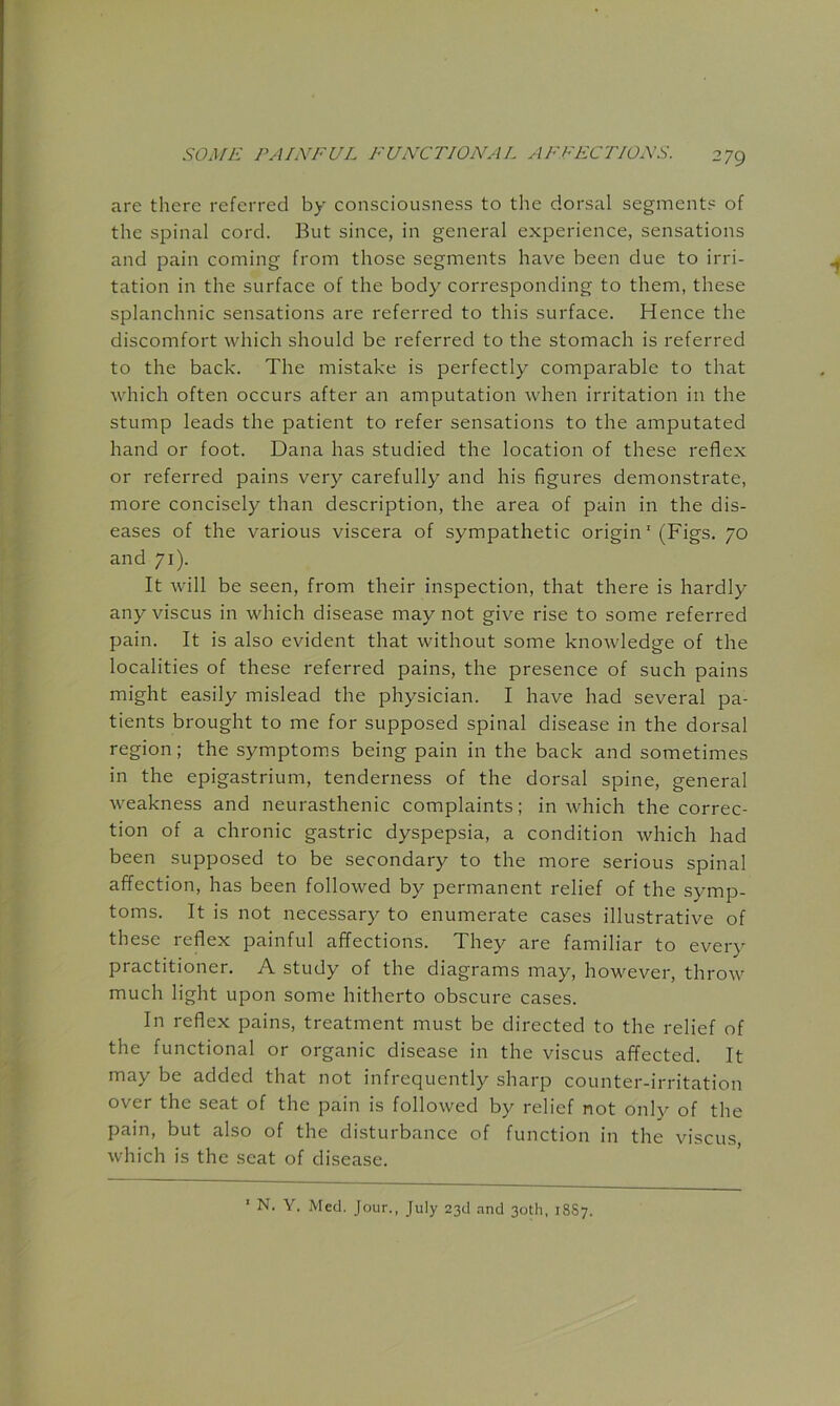 are there referred by consciousness to the dorsal segments of the spinal cord. But since, in general experience, sensations and pain coming from those segments have been due to irri- tation in the surface of the body corresponding to them, these splanchnic sensations are referred to this surface. Hence the discomfort which should be referred to the stomach is referred to the back. The mistake is perfectly comparable to that which often occurs after an amputation when irritation in the stump leads the patient to refer sensations to the amputated hand or foot. Dana has studied the location of these reflex or referred pains very carefully and his flgures demonstrate, more concisely than description, the area of pain in the dis- eases of the various viscera of sympathetic origin' (Figs. 70 and 71). It will be seen, from their inspection, that there is hardly any viscus in which disease may not give rise to some referred pain. It is also evident that without some knowledge of the localities of these referred pains, the presence of such pains might easily mislead the physician. I have had several pa- tients brought to me for supposed spinal disease in the dorsal region; the symptoms being pain in the back and sometimes in the epigastrium, tenderness of the dorsal spine, general weakness and neurasthenic complaints; in which the correc- tion of a chronic gastric dyspepsia, a condition which had been supposed to be secondary to the more serious spinal affection, has been followed by permanent relief of the symp- toms. It is not necessary to enumerate cases illustrative of these reflex painful affections. They are familiar to every practitioner. A study of the diagrams may, however, throw much light upon some hitherto obscure cases. In reflex pains, treatment must be directed to the relief of the functional or organic disease in the viscus affected. It may be added that not infrequently sharp counter-irritation over the seat of the pain is followed by relief not only of the pain, but also of the disturbance of function in the viscus, which is the seat of disease. ' N. Y. Med. Jour., July 23d and 30th, 18S7.