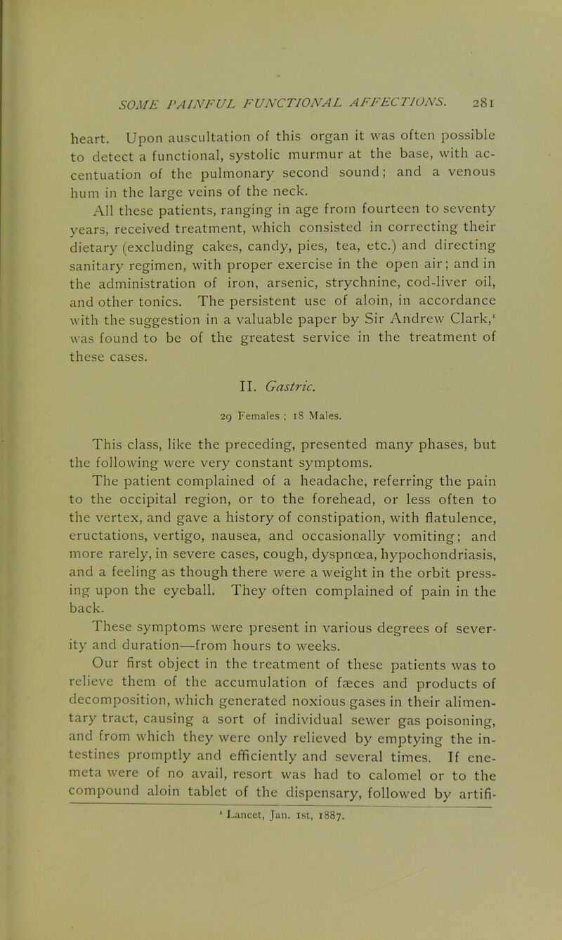 heart. Upon auscultation of this organ it was often possible to detect a functional, systolic murmur at the base, with ac- centuation of the pulmonary second sound; and a venous hum in the large veins of the neck. All these patients, ranging in age from fourteen to seventy years, received treatment, which consisted in correcting their dietary (excluding cakes, candy, pies, tea, etc.) and directing sanitary regimen, with proper exercise in the open air; and in the administration of iron, arsenic, strychnine, cod-liver oil, and other tonics. The persistent use of aloin, in accordance with the suggestion in a valuable paper by Sir Andrew Clark,' was found to be of the greatest service in the treatment of these cases. II. Gastric. 29 Females ; iS Males. This class, like the preceding, presented many phases, but the following were very constant symptoms. The patient complained of a headache, referring the pain to the occipital region, or to the forehead, or less often to the vertex, and gave a history of constipation, with flatulence, eructations, vertigo, nausea, and occasionally vomiting; and more rarely, in severe cases, cough, dyspnoea, hypochondriasis, and a feeling as though there were a weight in the orbit press- ing upon the eyeball. They often complained of pain in the back. These symptoms were present in various degrees of sever- ity and duration—from hours to weeks. Our first object in the treatment of these patients was to relieve them of the accumulation of faeces and products of decomposition, which generated noxious gases in their alimen- tary tract, causing a sort of individual sewer gas poisoning, and from which they were only relieved by emptying the in- testines promptly and efficiently and several times. If ene- meta were of no avail, resort was had to calomel or to the compound aloin tablet of the dispensary, followed by artifi- I.ancet, Jan. ist, 1887.
