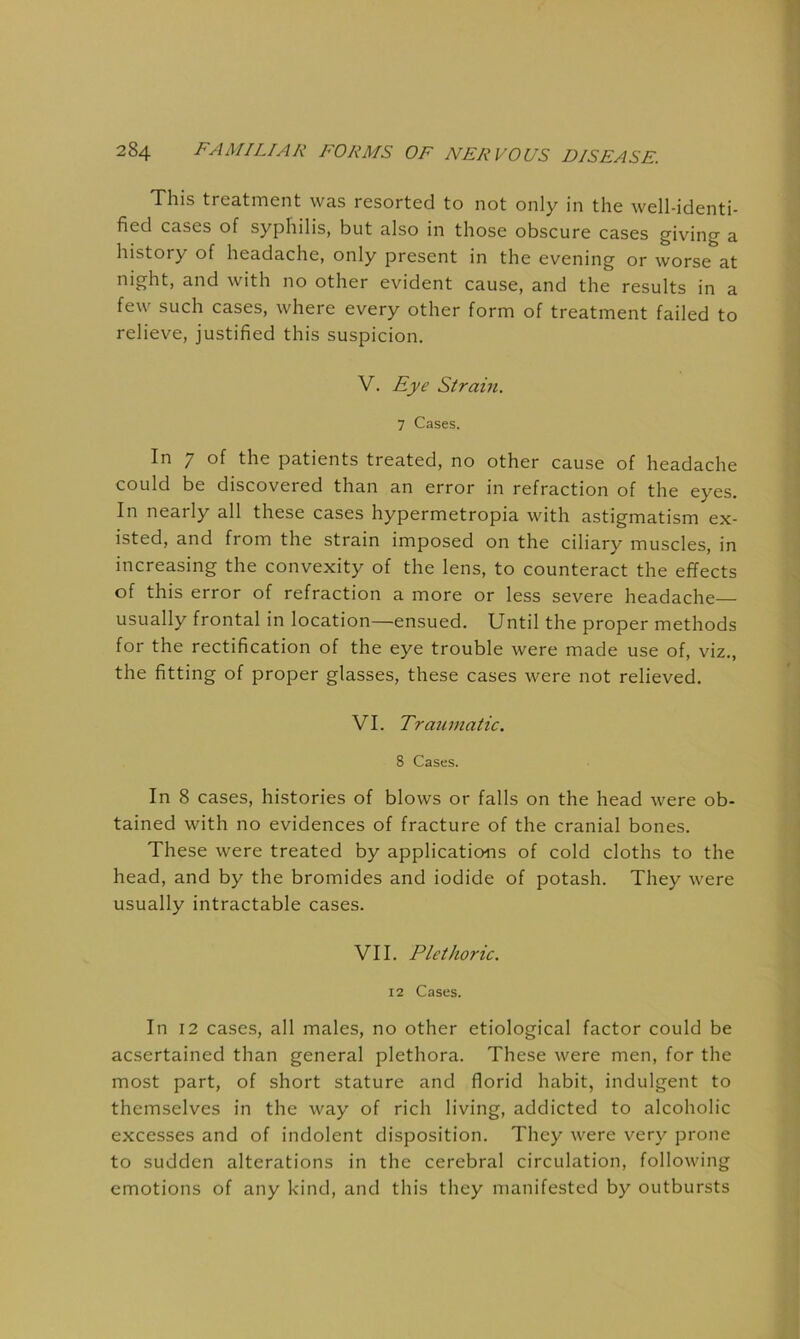 This treatment was resorted to not only in the well-identi- fied cases of syphilis, but also in those obscure cases giving a history of headache, only present in the evening or worse at night, and with no other evident cause, and the results in a few such cases, where every other form of treatment failed to relieve, justified this suspicion. V. Eye Strain. 7 Cases. In 7 of the patients treated, no other cause of headache could be discovered than an error in refraction of the eyes. In nearly all these cases hypermetropia with astigmatism ex- isted, and from the strain imposed on the ciliary muscles, in increasing the convexity of the lens, to counteract the effects of this error of refraction a more or less severe headache— usually frontal in location—ensued. Until the proper methods for the rectification of the eye trouble were made use of, viz., the fitting of proper glasses, these cases were not relieved. VI. Traumatic. 8 Cases. In 8 cases, histories of blows or falls on the head were ob- tained with no evidences of fracture of the cranial bones. These were treated by applications of cold cloths to the head, and by the bromides and iodide of potash. They were usually intractable cases. VII. Plethoric. 12 Cases. In 12 cases, all males, no other etiological factor could be acsertained than general plethora. These were men, for the most part, of short stature and florid habit, indulgent to themselves in the way of rich living, addicted to alcoholic excesses and of indolent disposition. They were very prone to sudden alterations in the cerebral circulation, following emotions of any kdnd, and this they manifested by outbursts