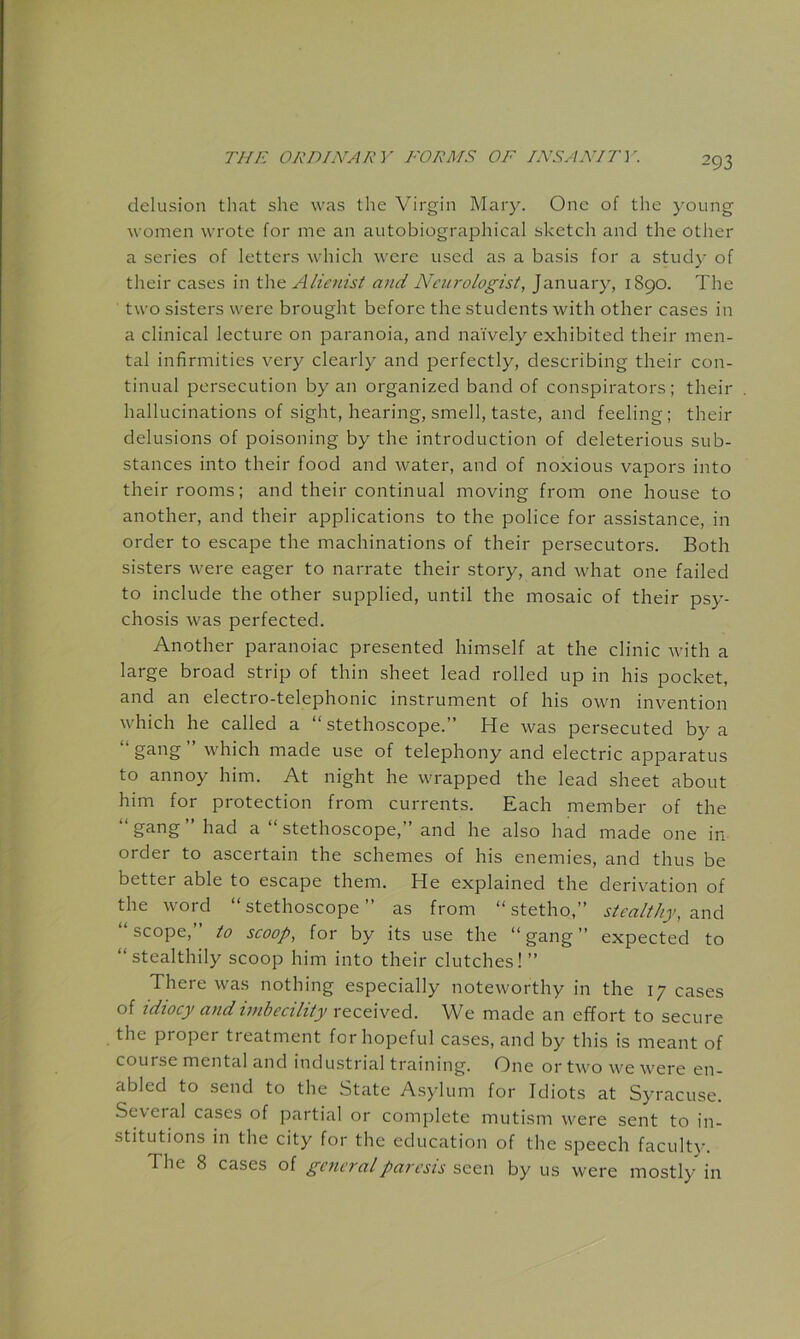 delusion that she was the Virgin Mary. One of the young women wrote for me an autobiographical sketch and the other a series of letters which were used as a basis for a study of their cases in the Alic7iist and Neurologist, January, i8go. The two sisters were brought before the students with other cases in a clinical lecture on paranoia, and naively exhibited their men- tal infirmities very clearly and perfectly, describing their con- tinual persecution by an organized band of conspirators; their hallucinations of sight, hearing, smell, taste, and feeling; their delusions of poisoning by the introduction of deleterious sub- stances into their food and water, and of noxious vapors into their rooms; and their continual moving from one house to another, and their applications to the police for assistance, in order to escape the machinations of their persecutors. Both sisters were eager to narrate their story, and what one failed to include the other supplied, until the mosaic of their psy- chosis was perfected. Another paranoiac presented himself at the clinic with a large broad strip of thin sheet lead rolled up in his pocket, and an electro-telephonic instrument of his own invention which he called a “stethoscope.” He was persecuted by a “ ” which made use of telephony and electric apparatus to annoy him. At night he wrapped the lead sheet about him for protection from currents. Each member of the gang had a “ stethoscope,” and he also had made one in order to ascertain the schemes of his enemies, and thus be better able to escape them. He explained the derivation of the word “ stethoscope ” as from “ stetho,” stealthy, and “scope,” to scoop, for by its use the “gang” expected to “stealthily scoop him into their clutches! ” There was nothing especially noteworthy in the 17 cases of idiocy and imbecility received. We made an effort to secure the proper treatment for hopeful cases, and by this is meant of course mental and industrial training. One or two we were en- abled to send to the State Asylum for Idiots at S}'racuse. Several cases of partial or complete mutism were sent to in- stitutions in the city for the education of the speech faculty. The 8 cases of general paresis by us were mostly in
