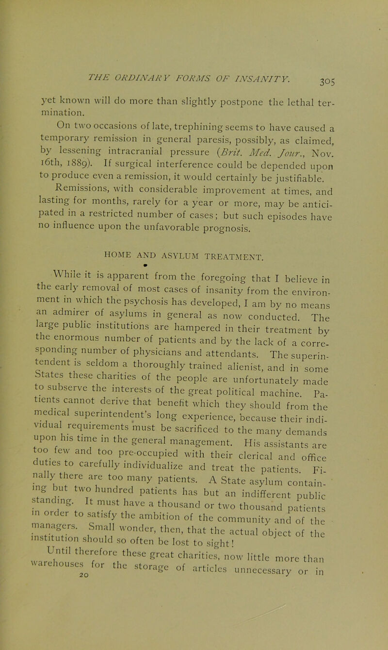 305 yet known will do more than slightly post25one the lethal ter- mination. On two occasions of late, trephining seems to have caused a temporary remission in general paresis, possibly, as claimed, by lessening intracranial pressure {Brit. Med. Jour., Nov. i6th, 1889). If surgical interference could be depended upon to produce even a remission, it would certainly be justifiable. Remissions, with considerable improvement at times, and lasting for months, rarely for a year or more, may be antici- pated in a restricted number of cases; but such episodes have no influence upon the unfavorable prognosis. HOME AND ASYLUM TREATMENT. m While it is apparent from the foregoing that I believe in the early removal of most cases of insanity from the environ- ment in which the psychosis has developed, I am by no means an admirer of asylums in general as now conducted. The large public institutions are hampered in their treatment by the enormous number of patients and by the lack of a corre- sponding number of physicians and attendants. The superin- tendent is seldom a thoroughly trained alienist, and in some tates these chanties of the people are unfortunately made to subserve the interests of the great political machine Pa- tients cannot derive that benefit which they should from the medical superintendent’s long experience, because their indi- v.dua requirements must be sacrificed to the many demands upon his time in the general management. His assistants are too few and too pre-occupied with their clerical and office uties to carefully individualize and treat the patients Fi nally there are too many patients. A State asylum contain- g but two hundred patients has but an indifferent public standing. I, must have a thousand or two thousand patients order to satisfy the ambition of the community and of the nianager,. Small wonder, then, that the actual object of the institution should .so often be lost to sight! Until therefore these great charities, now little more than warehouses^ for the storage of articles unnecessary or in