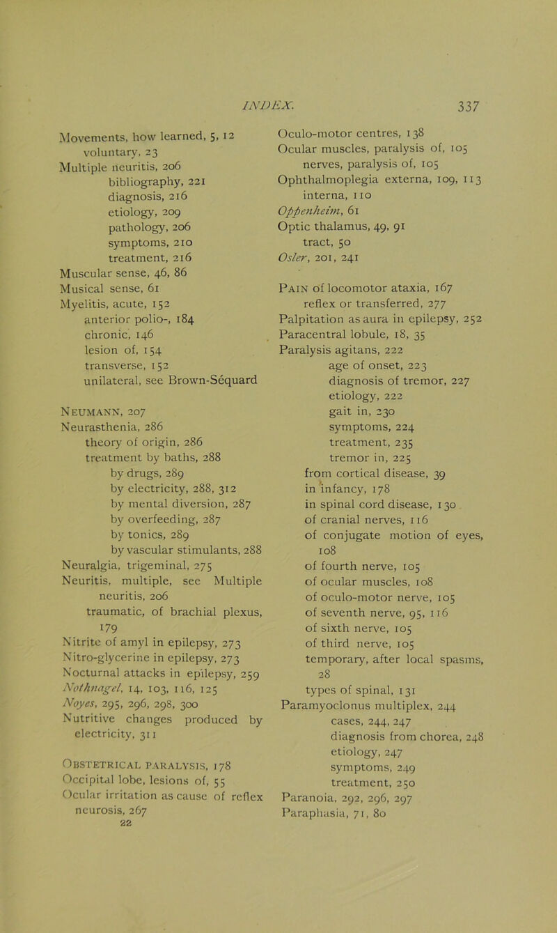 Movements, how learned, SD2 voluntary, 23 Multiple neuritis, 206 bibliography, 221 diagnosis, 216 etiology, 209 pathology, 206 symptoms, 210 treatment, 216 Muscular sense, 46, 86 Musical sense, 61 Myelitis, acute, 152 anterior polio-, 184 chronic, 146 lesion of, 154 transverse, 152 unilateral, see Brown-Sequard Neumann, 207 Neurasthenia, 286 theory of origin, 286 treatment by baths, 288 by drugs, 2S9 by electricity, 288, 312 by mental diversion, 287 by overfeeding, 287 by tonics, 289 by vascular stimulants, 288 Neuralgia, trigeminal, 275 Neuritis, multiple, see Multiple neuritis, 206 traumatic, of brachial plexus, 179 Nitrite of amyl in epilepsy, 273 Nitro-glycerine in epilepsy, 273 Nocturnal attacks in epilepsy, 259 Nothnagel. 14, 103, 116, 125 Noyes, 295, 296, 298, 300 Nutritive changes produced by electricity, 311 Obstetrical paralysis, 178 Occipital lobe, lesions of, 55 Ocular irritation as cause of reflex neurosis, 267 22 Oculo-motor centres, 138 Ocular muscles, paralysis of, 105 nerves, paralysis of, 105 Ophthalmoplegia externa, 109, 113 interna, 110 Oppenheim, 61 Optic thalamus, 49, 91 tract, 50 Osier, 201, 241 Pain of locomotor ataxia, 167 reflex or transferred, 277 Palpitation as aura in epilepsy, 252 Paracentral lobule, 18, 35 Paralysis agilans, 222 age of onset, 223 diagnosis of tremor, 227 etiology, 222 gait in, 230 symptoms, 224 treatment, 235 tremor in, 225 from cortical disease, 39 in infancy, 178 in spinal cord disease, 130 of cranial nerves, 116 of conjugate motion of eyes, 108 of fourth nerve, 105 of ocular muscles, 108 of oculo-motor nerve, 105 of seventh nerve, 95, 116 of sixth nerve, 105 of third nerve, 105 temporary, after local spasms, 28 types of spinal, 131 Paramyoclonus multiplex, 244 cases, 244, 247 diagnosis from chorea, 248 etiology, 247 symptoms, 249 treatment, 250 Paranoia, 292, 296, 297 Paraphasia, 71, 80