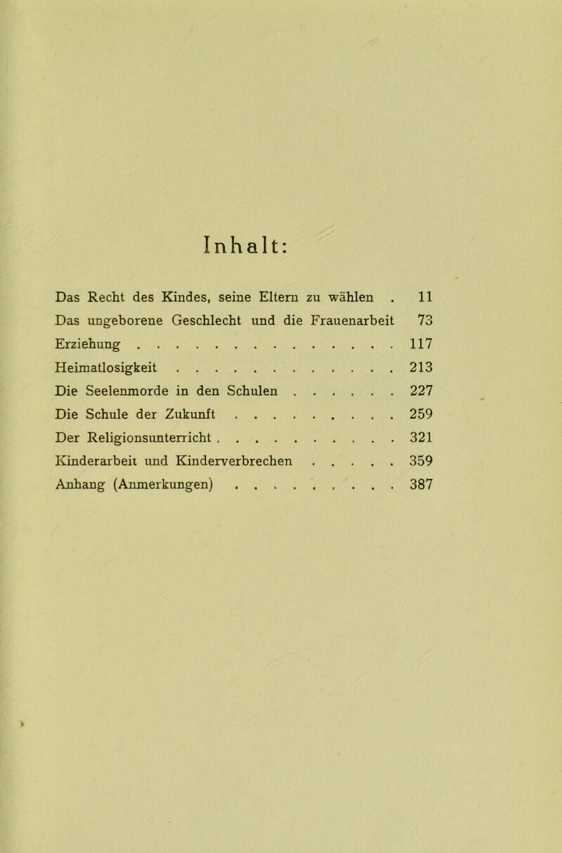 I n h a 11: Das Recht des Kindes, seine Elteru zu wahlen . 11 Das ungeborene Geschlecht und die Frauenarbeit 73 Erziehung 117 Heimatlosigkeit 213 Die Seelenmorde in den Schulen 227 Die Schule der Zukunft 259 Der Religionsunterricht 321 Kinderarbeit und Kinderverbrechen 359 Anhang (Anmerkungen) 387