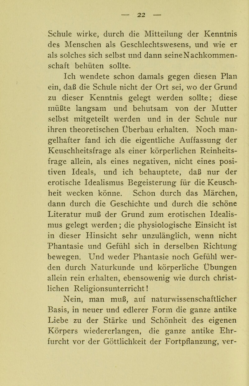 Schule wirke, durch die Mitteilung der Kenntnis des Menschen als Geschlechtswesens, und wie er als solches sich selbst und dann seineNachkommen- schaft behiiten sollte. Ich wendete schon damals gegen diesen Plan ein, daB die Schule nicht der Ort sei, wo der Grund zu dieser Kenntnis gelegt werden sollte; diese miiBte langsam und behutsam von der Mutter selbst mitgeteilt werden und in der Schule nur ihren theoretischen Uberbau erhalten, Noch man- gelhafter fand ich die eigentliche Auffassung der Keuschheitsfrage als einer korperlichen Reinheits- frage allein, als eines negativen, nicht eines posi- tiven Ideals, und ich behauptete, daB nur der erotische Idealismus Begeisterung fiir die Keusch- heit wecken konne. Schon durch das Marchen, dann durch die Geschichte und durch die schdne Literatur muB der Grund zum erotischen Idealis- mus gelegt werden; die physiologische Einsicht ist in dieser Hinsicht sehr unzulanglich, wenn nicht Phantasie und Geflihl sich in derselben Richtung bewegen. Und weder Phantasie noch Gefuhl wer- den durch Naturkunde und korperliche Ubungen allein rein erhalten, ebensowenig wie durch christ- lichen Religionsunterricht! Nein, man muB, auf naturwissenschaftlicher Basis, in neuer und edlerer Form die ganze antike Liebe zu der Starke und Schonheit des eigenen Korpers wiedererlangen, die ganze antike Ehr- furcht vor der Gottlichkeit der Fortpflanzung, ver-