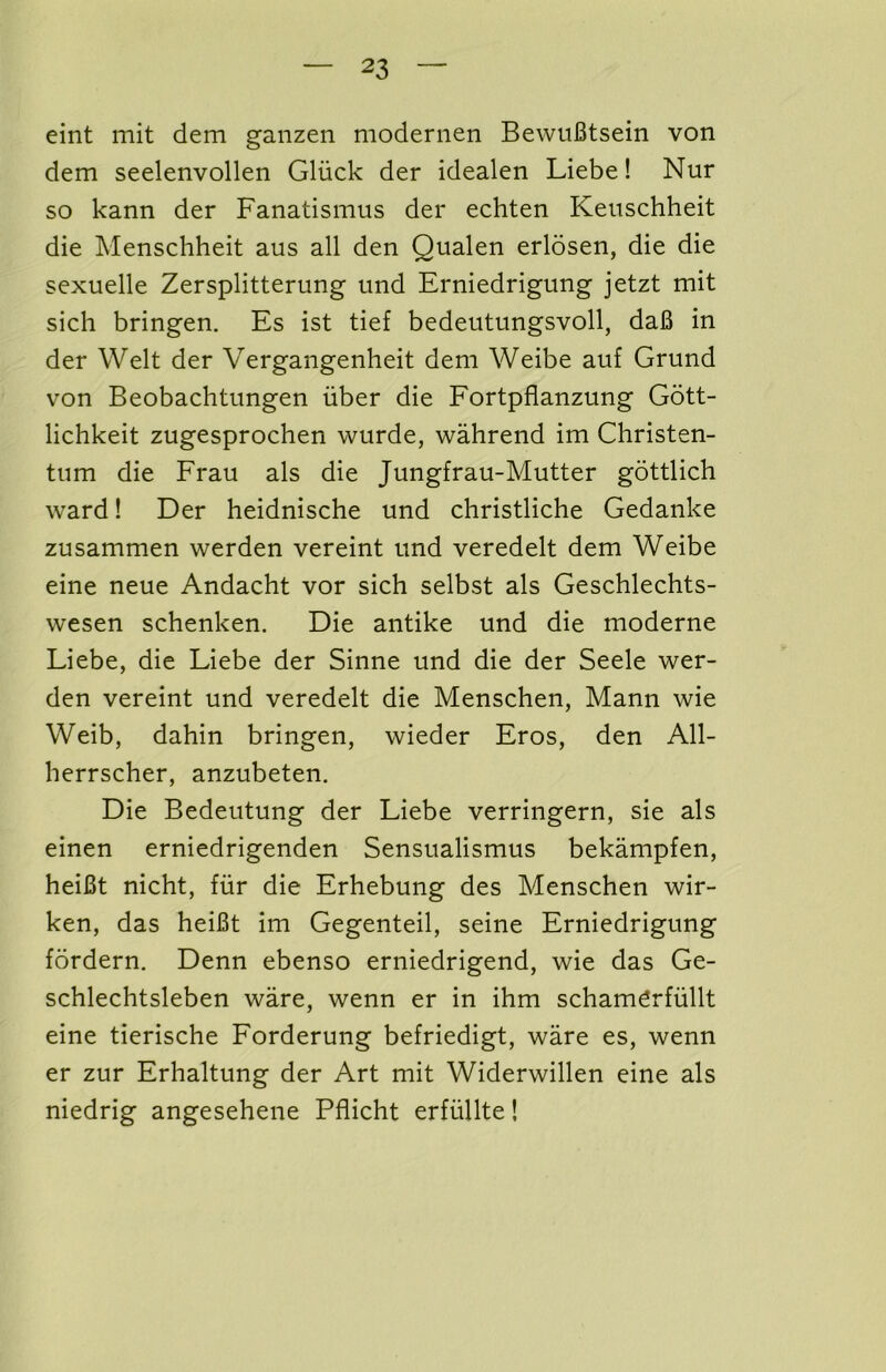 eint mit dem ganzen modernen BewuBtsein von dem seelenvollen Gliick der idealen Liebe! Nur so kann der Fanatismus der echten Keuschheit die Menschheit aus all den Qualen erlosen, die die sexuelle Zersplitterung und Erniedrigung jetzt mit sich bringen. Es ist tief bedeutungsvoll, daB in der Welt der Vergangenheit dem Weibe auf Grund von Beobachtungen iiber die Fortpflanzung Gott- lichkeit zugesprochen wurde, wahrend im Christen- tiim die Erau als die Jungfrau-Mutter gottlich ward! Der heidnische und christliche Gedanke zusammen werden vereint und veredelt dem Weibe eine neue Andacht vor sich selbst als Geschlechts- wesen schenken. Die antike und die moderne Liebe, die Liebe der Sinne und die der Seele wer- den vereint und veredelt die Menschen, Mann wie Weib, dahin bringen, wieder Eros, den All- herrscher, anzubeten. Die Bedeutung der Liebe verringern, sie als einen erniedrigenden Sensualismus bekampfen, heiBt nicht, fiir die Erhebung des Menschen wir- ken, das heiBt im Gegenteil, seine Erniedrigung fordern. Denn ebenso erniedrigend, wie das Ge- schlechtsleben ware, wenn er in ihm scham^rfiillt eine tierische Forderung befriedigt, ware es, wenn er zur Erhaltung der Art mit Widerwillen eine als niedrig angesehene Pflicht erfiillte!