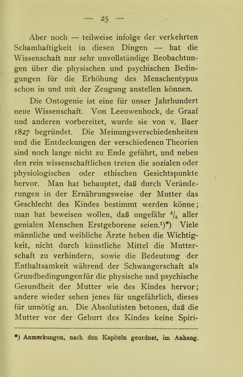 Aber iioch — teilweise infolge der verkehrten Schamhaftigkeit in diesen Dingen — hat die Wissenschaft nur sehr imvollstandige Beobachtun- gen iibcr die physischen imd psychischen Bedin- gungen fur die Erhohung des Menschentypus schon in und mit der Zeugung anstellen konnen. Die Ontogenie ist eine fiir miser Jahrhundert neue Wissenschaft. Von Leeuwenhoek, de Graaf und anderen vorbereitet, wurde sie von v. Baer 1827 begriindet. Die Meinungsverschiedenheiten und die Entdeckungen der verschiedenen Theorien sind noch lange nicht zu Ende gefiihrt, und neben den rein wissenschaftlichen treten die sozialen oder physiologischen oder ethischen Gesichtspunkte hervor. Man hat behauptet, daB durch Verande- rungen in der Ernahrungsweise der Mutter das Geschlecht des Kindes bestimmt werden konne; man hat beweisen wollen, da6 ungefahr ®/g aller genialen Menschen Erstgeborene seien.^)*) Viele mannliche und weibliche Arzte heben die Wichtig- keit, nicht durch kiinstliche Mittel die Mutter- schaft zu verhindern, sowie die Bedeutung der Enthaltsamkeit wahrend der Schwangerschaft als Grundbedingungenfiir die physische und psychische Gesundheit der Mutter wie des Kindes hervor; andere wieder sehen jenes fiir ungefahrlich, dieses fiir unnotig an. Die Absolutisten betonen, daB die Mutter vor der Geburt des Kindes keine Spiri- *) Amnerkimgen, nach den Kapiteln geordnet, im Anhang.