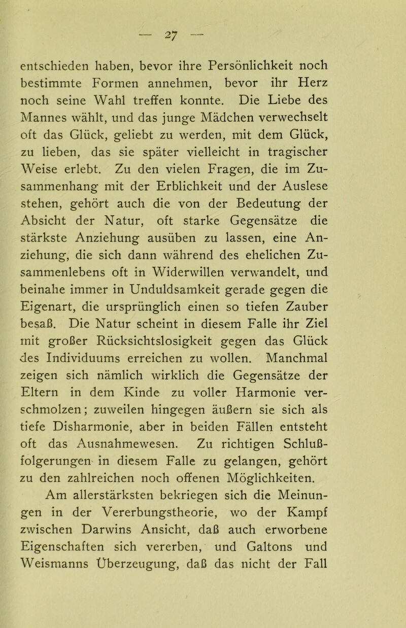 eiitschieden liaben, bevor ihre Personlichkeit noch bestimmte Formen aiinehmen, bevor ihr Herz noch seine Wahl treffen konnte. Die Liebe des Mannes wahlt, und das junge Madchen verwechselt oft das Gliick, geliebt zu werden, mit dem Gliick, zu lieben, das sie spater vielleicht in tragischer Weise erlebt. Zu den vielen Fragen, die im Zu- sammenhang mit der Erblichkeit und der Auslese stehen, gehort auch die von der Bedeutung der Absicht der Natur, oft starke Gegensatze die starkste Anziehung ausiiben zu lassen, eine An- ziehung, die sich dann wahrend des ehelichen Zu- sammenlebens oft in Widerwillen verwandelt, und beinahe immer in Unduldsamkeit gerade gegen die Eigenart, die urspriinglich einen so tiefen Zauber beaaB. Die Natur scheint in diesem Falle ihr Ziel rnit groBer Riicksichtslosigkeit gegen das Gliick des Individuums erreichen zu wollen. Manchmal zeigen sich namlich wirklich die Gegensatze der Eltern in dem Kinde zu voller Harmonie ver- schmolzen; zuweilen hingegen auBern sie sich als tiefe Disharmonie, aber in beiden Fallen entsteht oft das Ausnahmewesen. Zu richtigen SchluB- folgerungem in diesem Falle zu gelangen, gehort zu den zahlreichen noch of¥enen Moglichkeiten. Am allerstarksten bekriegen sich die Meinun- gen in der Vererbungstheorie, wo der Kampf zwischen Darwins Ansicht, daB auch erworbene Eigenschaften sich vererben, und Galtons und Weismanns Uberzeugung, daB das nicht der Fall