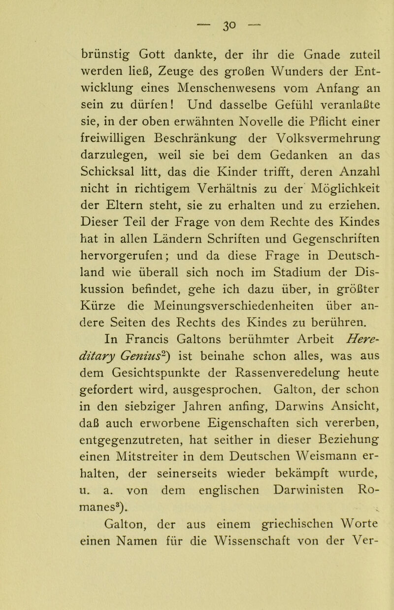 briinstig Gott dankte, der ihr die Gnade zuteil werden lieB, Zeuge des groBen Wunders der Ent- wicklung eines Menschenwesens vom Anfang an sein zu diirfen! Und dasselbe Gefiihl veranlaBte sie, in der oben erwahnten Novelle die Pflicht einer freiwilligen Beschrankung der Volksvermehrung darzulegen, weil sie bei dem Gedanken an das Schicksal litt, das die Kinder trifft, deren Anzahl nicht in richtigem Verhaltnis zu der Moglichkeit der Eltern steht, sie zu erhalten und zu erziehen. Dieser Teil der Frage von dem Rechte des Kindes hat in alien Landern Schriften und Gegenschriften hervorgerufen; und da diese Frage in Deutsch- land wie iiberall sich noch im Stadium der Dis- kussion befindet, gehe ich dazu iiber, in groBter Kiirze die Meinungsverschiedenheiten iiber an- dere Seiten des Rechts des Kindes zu beriihren. In Francis Galtons beruhmter Arbeit Here- ditary Genius-') ist beinahe schon alles, was aus dem Gesichtspunkte der Rassenveredelung heute gefordert wird, ausgesprochen. Galton, der schon in den siebziger Jahren anfing, Darwins Ansicht, daB auch erworbene Eigenschaften sich vererben, entgegenzutreten, hat seither in dieser Beziehung einen Mitstreiter in dem Deutschen Weismann er- halten, der seinerseits wieder bekampft wurde, u. a. von dem englischen Darwinisten Ro- manes®). Galton, der aus einem griechischen Worte einen Namen fiir die Wissenschaft von der Ver-