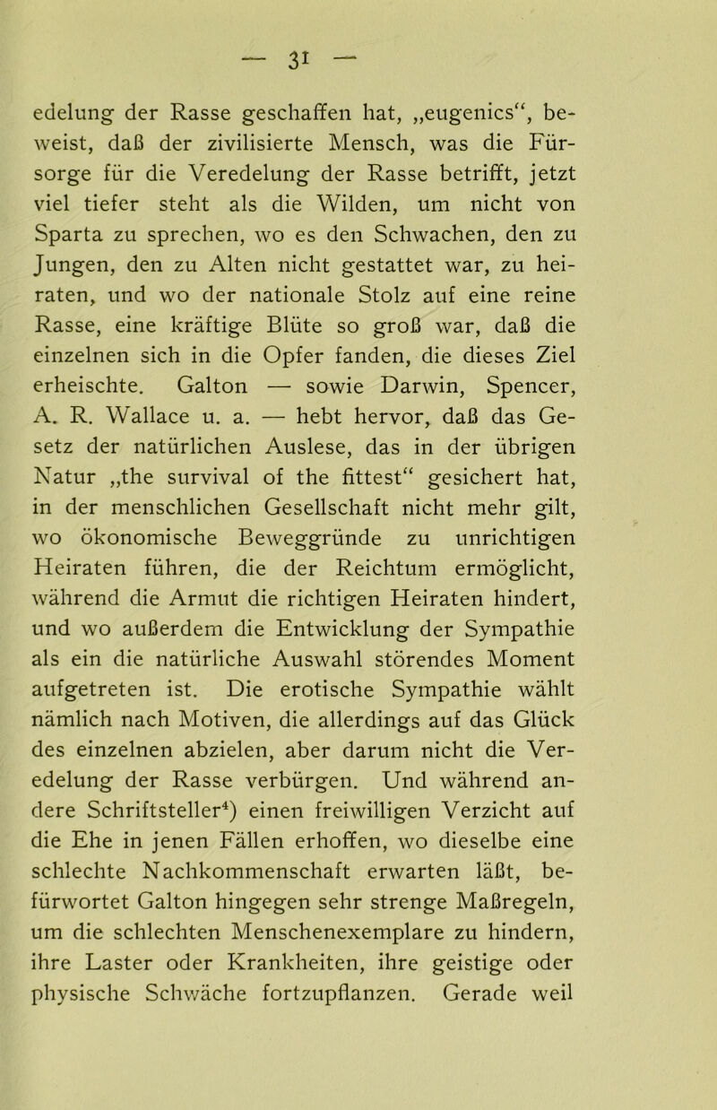 edelung der Rasse geschaffen hat, „eugenics“, be- weist, daB der zivilisierte Mensch, was die Fur- sorge fiir die Veredelung der Rasse betrifft, jetzt viel tiefer steht als die Wilden, um nicht von Sparta zu sprechen, wo es den Schwachen, den zu Jungen, den zu Alten nicht gestattet war, zu hei- raten, und wo der nationale Stolz auf eine reine Rasse, eine kraftige Bliite so groB war, daB die einzelnen sich in die Opfer fanden, die dieses Ziel erheischte. Galton —■ sowie Darwin, Spencer, A. R. Wallace u. a. — hebt hervor, daB das Ge- setz der natiirlichen Auslese, das in der iibrigen Natur „the survival of the fittest^ gesichert hat, in der menschlichen Gesellschaft nicht mehr gilt, wo okonomische Beweggriinde zu unrichtigen Heiraten fiihren, die der Reichtum ermoglicht, wahrend die Armut die richtigen Heiraten hindert, und wo auBerdem die Entwicklung der Sympathie als ein die naturliche Auswahl storendes Moment aufgetreten ist. Die erotische Sympathie wahlt namlich nach Motiven, die allerdings auf das Gliick des einzelnen abzielen, aber darum nicht die Ver- edelung der Rasse verbiirgen. Und wahrend an- dere Schriftsteller^) einen freiwilligen Verzicht auf die Ehe in jenen Fallen erhoffen, wo dieselbe eine schlechte Nachkommenschaft erwarten laBt, be- fiirwortet Galton hingegen sehr strenge MaBregeln, um die schlechten Menschenexemplare zu hindern, ihre Faster oder Krankheiten, ihre geistige oder physische Schwache fortzupflanzen. Gerade weil