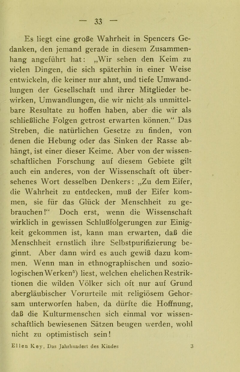 Es liegt eiiie groBe Wahrheit in Spencers Ge- danken, den jcmand gerade in diesem Zusammen- hang angefuhrt hat: ,,Wir sehen den Keim zu vielen Dingen, die sich spaterhin in einer Weise entwickeln, die keiner nur ahnt, und tiefe Umwand- lungen der Gesellschaft und ihrer Mitglieder be- wirken, Umwandlimgen, die wir nicht als unmittel- bare Resultate zu hoffen haben, aber die wir als schlieBliche Folgen getrost erwarten konnen/‘ Das Streben, die naturliclien Gesetze zu finden, von denen die Hebung oder das Sinken der Rasse ab- hangt, ist einer dieser Keime. Aber von der wissen- schaftlichen Forschung auf diesem Gebiete gilt auch ein anderes, von der Wissenschaft oft iiber- sehenes Wort desselben Denkers: „Zu dem Eifer, die Wahrheit zu entdecken, muB der Eifer kom- men, sie fiir das Gliick der Menschheit zu ge- brauchen V‘ Doch erst, wenn die Wissenschaft wirklich in gewissen SchluBfolgerungen zur Einig- keit gekommen ist, kann man erwarten, daB die Menschheit ernstlich ihre Selbstpurifizierung be- ginnt. Aber dann wird es auch gewiB dazu kom- men. Wenn man in ethnographischen und sozio- logischen Werken®'^) best, welchen ehelicheiiRestrik- tionen die wilden Volker sich oft nur auf Grund aberglaubischer Vorurteile mit religiosem Gehor- sam unterworfen haben, da diirfte die Hoffnung, daB die Kulturmenschen sich einmal vor wissen- schaftlich bewiesenen Satzen beugen werden, wohl nicht zu optimistisch sein! Ellen Key, Das Jahrhundeit des Kindes 3