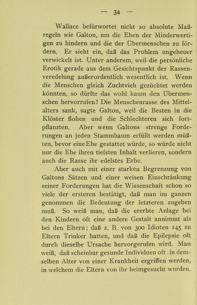 Wallace befiirwortet nicht so absolute MaJB- regeln wie Galton, um die Ehen der IVlinderwerti- gen zu hindern und die der Ubermenschen zu for- dern. Er sieht ein, da6 das Problem ungeheuer verwickelt ist. Unter anderem, weil die personliche Erotik gerade aus dem Gesichtspunkt der Rassen- veredelung auBerordentlich wesentlich ist. Wenn die Menschen gleich Zuchtvieh geziichtet werden konnten, so diirfte das wohl kaum den Ubermen- schen hervorrufen! Die Menschenrasse des Mittel- alters sank, sagte Galton, weil die Besten in die Kloster flohen und die Schlechteren sich fort- pflanzten. Aber wenn Galtons strenge Eorde- rungen an jeden Stammbaum erfiillt werden muB- ten, bevor eineEhe gestattet wiirde, so wurde nicht nur die Ehe ihren tiefsten Inhalt verlieren, sondern auch die Rasse ihr edelstes Erbe. Aber auch mit einer starken Begrenzung von Galtons Satzen und einer weisen Einschrankung seiner Forderungen hat die Wissenschaft schon so viele der ersteren bestatigt, daB man im ganzen genommen die Bedeutung der letzteren zugeben muB. So weiB man, daB die ererbte Anlage bei den Kindern oft eine andere Gestalt annimmt als bei den Eltern; daB z. B. von 300 Idioten 145 zu Eltern Trinker hatten, und daB die Epilepsie oft durch dieselbe Ursache hervorgerufen wird. Man weiB, daB scheinbar gesunde Individuen oft in dem- selben Alter von einer Krankheit ergriffen werden, in welchem die Eltern von ihr heimgesucht wurden.