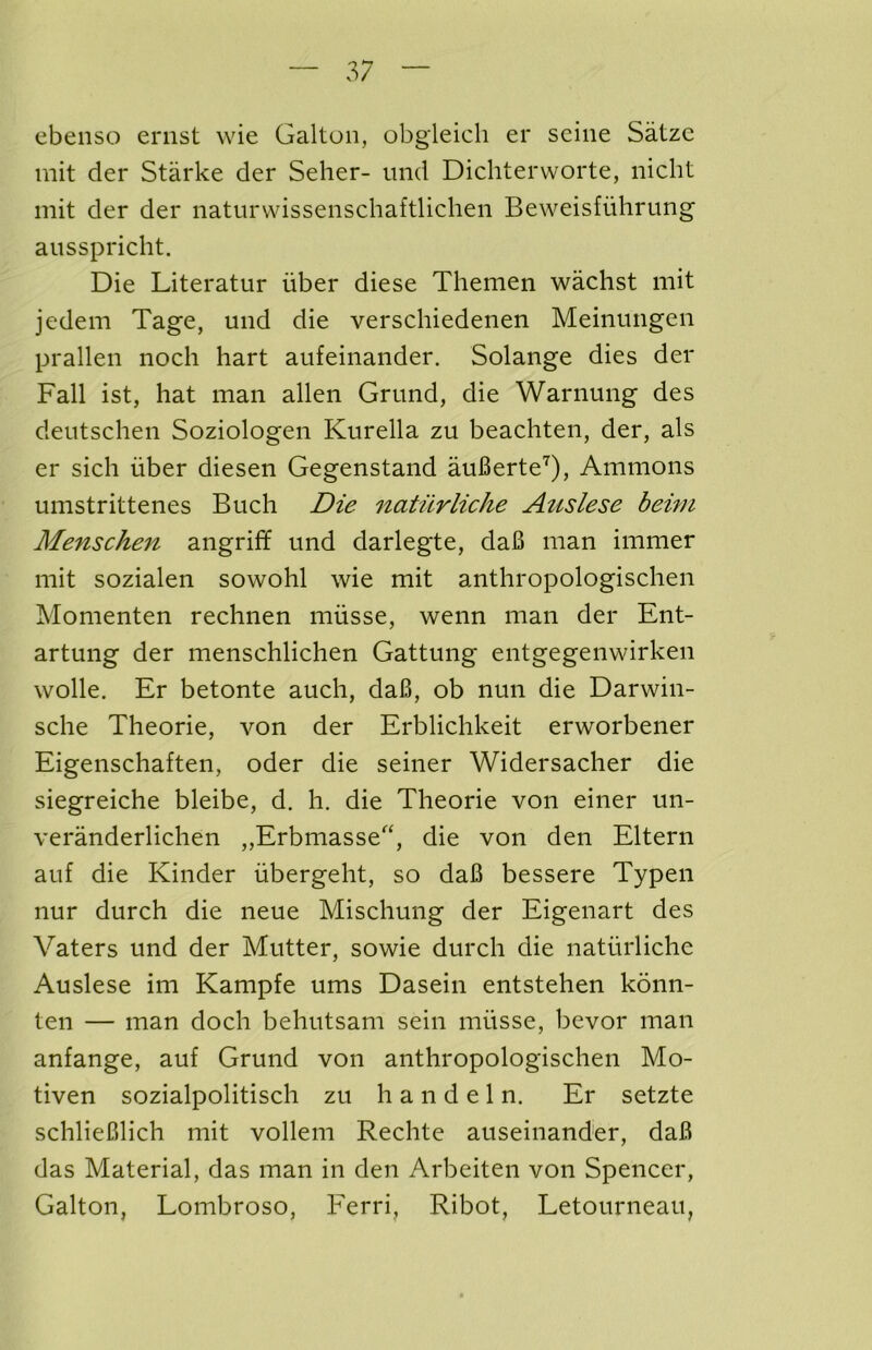 ebenso eriist wie Galtoii, obgieich er seine Satze mit der Starke der Seller- iind Dichterworte, niclit mit der der iiaturvvissenschaftlichen Beweisfuhrung aiisspriclit. Die Literatur iiber diese Themen wachst mit jedem Tage, und die verschiedenen Meinungen prallen noch hart aufeinander. Solange dies der Fall ist, hat man alien Grand, die Warnung des deutsehen Soziologen Kurella zu beaehten, der, als er sieh iiber diesen Gegenstand auBerte'^), Ammons umstrittenes Buch Die natiirliche Auslese bewi Menschen angriff und darlegte, daB man immer mit sozialen sowohl wie mit anthropologischen Momenten rechnen miisse, wenn man der Ent- artung der menschlichen Gattung entgegenwirken wolle. Er betonte auch, daB, ob nun die Darwin- sche Theorie, von der Erblichkeit erworbener Eigenschaften, oder die seiner Widersacher die siegreiche bleibe, d. h. die Theorie von einer un- veranderlichen „Erbmasse‘, die von den Eltern auf die Kinder iibergeht, so daB bessere Typen nur durch die neue Misehung der Eigenart des Vaters und der Mutter, sowie durch die natiirliche Auslese im Kampfe urns Dasein entstehen konn- ten — man doch behutsam sein miisse, bevor man anfange, auf Grand von anthropologischen Mo- tiven sozialpolitisch zu h a n d e 1 n. Er setzte schlieBlich mit vollem Rechte auseinander, daB das Material, das man in den Arbeiten von Spencer, Galton, Lombroso, Ferri, Ribot, Letourneau,