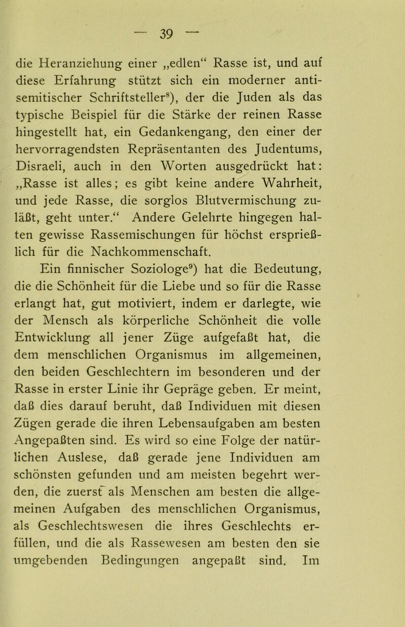 die Heraiiziehung einer ,,edleii“ Rasse ist, und auf diese Erfahrung stiitzt sich eiii moderner anti- semitischer Schriftsteller®), der die Juden als das typische Beispiel fiir die Starke der reinen Rasse hingestellt hat, ein Gedankengang, den einer der hervorragendsten Reprasentanten des Judentums, Disraeli, auch in den Worten ausgedriickt hat: „Rasse ist alles; es gibt keine andere Wahrheit, und jede Rasse, die sorglos Blutvermischung zu- laBt, geht unter.“ Andere Gelehrte hingegen hal- ten gewisse Rassemischungen fiir hochst ersprieB- lich fiir die Nachkommenschaft. Ein finnischer Soziologe®) hat die Bedeutung, die die Schonheit fiir die Liebe und so fiir die Rasse erlangt hat, gut motiviert, indem er darlegte, wie der Mensch als korperliche Schonheit die voile Entwicklung all jener Ziige aufgefaBt hat, die dem menschlichen Organismus im allgemeinen, den beiden Geschlechtern im besonderen und der Rasse in erster Linie ihr Geprage geben. Er meint, daB dies darauf beruht, daB Individuen mit diesen Ziigen gerade die ihren Lebensaufgaben am besten AngepaBten sind. Es wird so eine Folge der natiir- lichen Auslese, daB gerade jene Individuen am schonsten gefunden und am meisten begehrt wer- den, die zuersf als Menschen am besten die allge- meinen Aufgaben des menschlichen Organismus, als Geschlechtswesen die ihres Geschlechts er- fiillen, und die als Rassewesen am besten den sie umgebenden Bedingungen angepaBt sind. Im