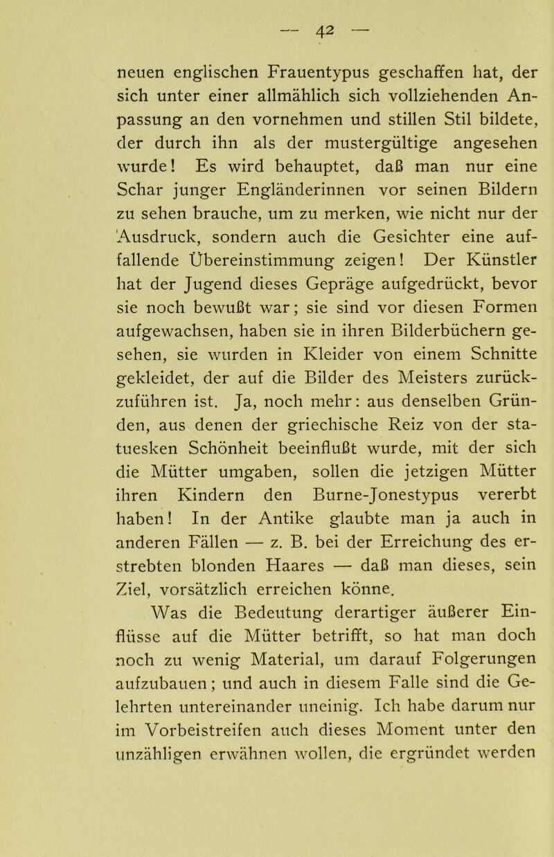 neuen englischen Frauentypus geschaffen hat, der sich unter einer allmahlich sich vollziehenden An- passung an den vornehmen und stillen Stil bildete, der durch ihn als der mustergiiltige angesehen wurde! Es wird behauptet, da6 man nur eine Schar junger Englanderinnen vor seinen Bildern zu sehen brauche, um zu merken, wie niclit nur der Ausdruck, sondern auch die Gesichter eine auf- fallende Ubereinstimmung zeigen! Der Kiinstler hat der Jugend dieses Geprage aufgedriickt, bevor sie noch bewuBt war; sie sind vor diesen Formen aufgewachsen, haben sie in ihren Bilderbiichern ge- sehen, sie wurden in Kleider von einem Schnitte gekleidet, der auf die Bilder des Meisters zuriick- zufiihren ist. Ja, noch mehr: aus denselben Griin- den, aus denen der griechische Reiz von der sta- tuesken Schonheit beeinfluBt wurde, mit der sich die Mutter umgaben, sollen die jetzigen Mutter ihren Kindern den Burne-Jonestypus vererbt haben! In der Antike glaubte man ja auch in anderen Fallen — z. B. bei der Erreichung des er- strebten blonden Haares — daB man dieses, sein Ziel, vorsatzlich erreichen konne. Was die Bedeutung derartiger auBerer Ein- fliisse auf die Mutter betrifft, so hat man doch noch zu wenig Material, um darauf Folgerungen aufzubauen; und auch in diesem Falle sind die Ge- lehrten untereinander uneinig. Ich habe darum nur im Vorbeistreifen auch dieses Moment unter den unzahligen erwahnen wollen, die ergriindet werden