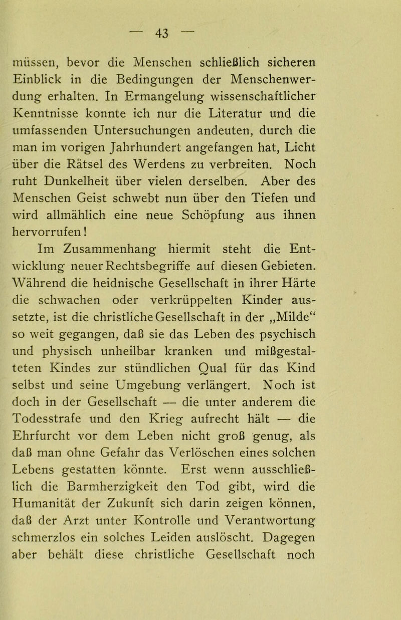 niiissen, bevor die Menschen schlieBlich sicheren Einblick in die Bedingungen der Menschenwer- dung erhalten. In Ermangelung wissenschaftliclier Kenntnisse konnte ich nur die Literatur und die iimfassenden Untersuchungen andeuten, durch die man im vorigen Jahrhundert angefangen hat, Licht iiber die Ratsel des Werdens zu verbreiten. Noch ruht Dunkelheit iiber vielen derselben. Aber des Menschen Geist schwebt nun iiber den Tiefen und wird allmahlich eine neue Schopfung aus ihnen hervorrufen! Im Zusammenhang hiermit steht die Ent- wicklung neuerRechtsbegrifife auf diesen Gebieten. Wahrend die heidnische Gesellschaft in ihrer Harte die schwachen oder verkriippelten Kinder aus- setzte, ist die christliche Gesellschaft in der „Milde“ so weit gegangen, daB sie das Leben des psychisch und physisch unheilbar kranken und miBgestal- teten Kindes zur stiindlichen Oual fiir das Kind selbst und seine Umgebung verlangert. Noch ist doch in der Gesellschaft — die unter anderem die Todesstrafe und den Krieg aufrecht halt — die Ehrfurcht vor dem Leben nicht groB genug, als daB man ohne Gefahr das Verloschen eines solchen Lebens gestatten konnte. Erst wenn ausschlieB- lich die Barmherzigkeit den Tod gibt, wird die Humanitat der Zukunft sich darin zeigen konnen, daB der Arzt unter Kontrolle und Verantwortung schmerzlos ein solches Leiden ausloscht. Dagegen aber behalt diese christliche Gesellschaft noch