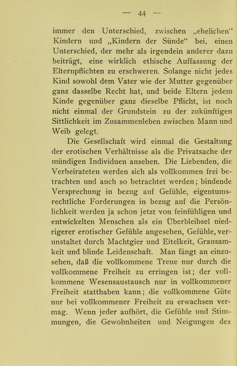 immer den Unterschied, zwischen ,,eheliclieii'‘ Kindern und „Kindern der Siinde“ bei, einen Unterschied, der mehr als irgendein anderer dazu beitragt, eine wirklich ethische Auffassung der Elternpflichten zu erschweren. Solange nicht jedes Kind sowohl dem Vater wie der Mutter gegeniiber ganz dasselbe Recht hat, und beide Eltern jedem Kinde gegeniiber ganz dieselbe Pflicht, ist noch nicht einmal der Grundstein zu der zukiinftigen Sittlichkeit im Zusammenleben zwischen Mann und Weib gelegt. Die Gesellschaft wird einmal die Gestaltung der erotischen Verhaltnisse als die Privatsache der miindigen Individuen ansehen. Die Liebenden, die Verheirateten werden sich als vollkommen frei be- trachten und auch so betrachtet werden; bindende Versprechung in bezug auf Gefiihle, eigentums- rechtliche Forderungen in bezug auf die Person- lichkeit werden ja schon jetzt von feinfiihligen und entwickelten Menschen als ein tJberbleibsel nied- rigerer erotischer Gefiihle angesehen, Gefuhle, ver- unstaltet durch Machtgier und Eitelkeit, Grausam- keit und blinde Leidenschaft. Man fangt an einzu- sehen, da6 die vollkommene Treue nur durch die vollkommene Freiheit zu erringen ist; der voll- kommene Wesensaustausch nur in vollkommener Freiheit statthaben kann; die vollkommene Giite nur bei vollkommener Freiheit zu erwachsen ver- mag. Wenn jeder aufhort, die Gefiihle und Stim- mungen, die Gewohnheiten und Neigungen des