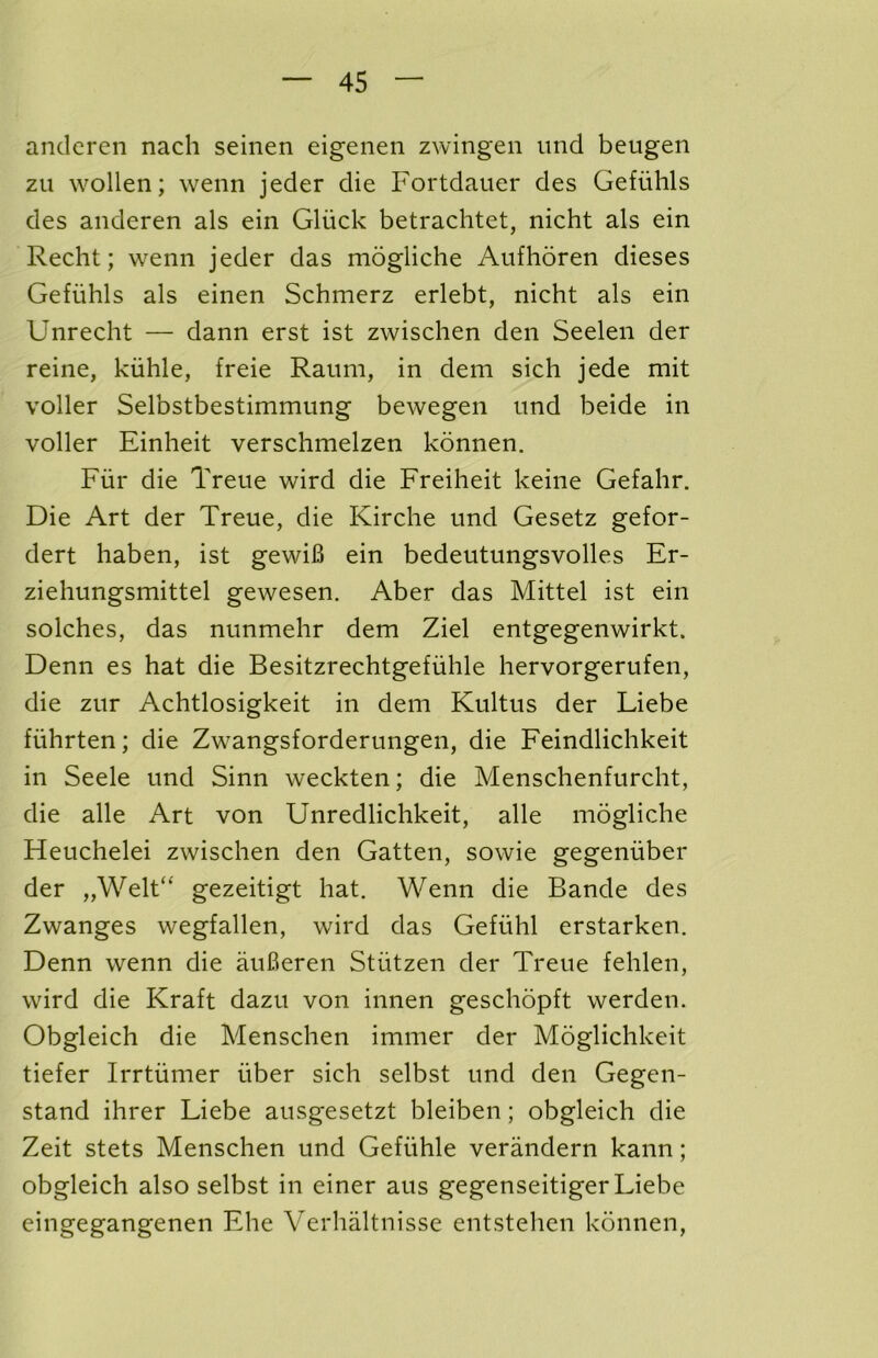 andcren nach seinen eigenen zwingen und beugen zu wollen; wenn jeder die Fortdauer des Gefiihls des anderen als ein Gluck betrachtet, nicht als ein Recht; wenn jeder das mogliche Aufhoren dieses Gefiihls als einen Schmerz erlebt, nicht als ein Unrecht — dann erst ist zwischen den Seelen der reine, kiihle, freie Raum, in dem sich jede mit voller Selbstbestimmung bewegen und beide in voller Einheit verschmelzen konnen. Fiir die Treue wird die Freiheit keine Gefahr. Die Art der Treue, die Kirche und Gesetz gefor- dert haben, ist gewiB ein bedeutungsvolles Er- ziehungsmittel gewesen. Aber das Mittel ist ein solches, das nunmehr dem Ziel entgegenwirkt. Denn es hat die Besitzrechtgefiihle hervorgerufen, die zur Achtlosigkeit in dem Kultus der Liebe fiihrten; die Zwangsforderungen, die Feindlichkeit in Seele und Sinn weckten; die Menschenfurcht, die alle Art von Unredlichkeit, alle mogliche Heuchelei zwischen den Gatten, sowie gegeniiber der „Welt“ gezeitigt hat. Wenn die Bande des Zwanges wegfallen, wird das Gefiihl erstarken. Denn wenn die auBeren Stiitzen der Treue fehlen, wird die Kraft dazu von innen geschopft werden. Obgleich die Menschen immer der Moglichkeit tiefer Irrtiimer fiber sich selbst und den Gegen- stand ihrer Liebe ausgesetzt bleiben; obgleich die Zeit stets Menschen und Geffihle verandern kann; obgleich also selbst in einer aus gegenseitigerLiebe eingegangenen Ehe Verhaltnisse entstehen konnen,