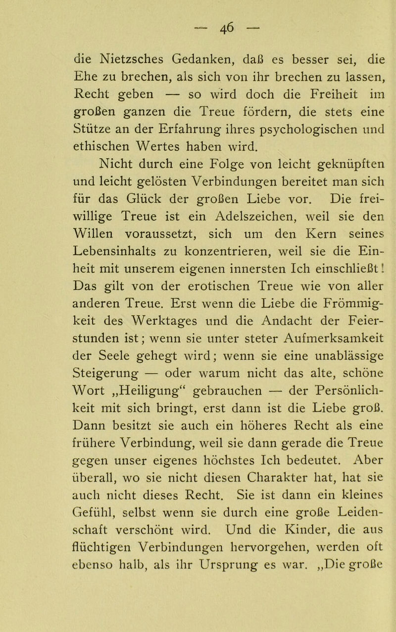 die Nietzsches Gedanken, daB es besser sei, die Ehe zu brechen, als sicli von ihr brechen zu lassen, Recht geben — so wird doch die Freiheit im groBen ganzen die Treue fordern, die stets eine Stiitze an der Erfahrung ihres psychologischen iind ethischen Wertes haben wird. Nicht durch eine Folge von leicht gekniipften und leicht gelosten Verbindungen bereitet man sich fiir das Gliick der groBen Liebe vor. Die frei- willige Treue ist ein Adelszeichen, weil sie den Willen voraussetzt, sich um den Kern seines Lebensinhalts zu konzentrieren, weil sie die Ein- heit mit unserem eigenen innersten Ich einschlieBt! Das gilt von der erotischen Treue wie von aller anderen Treue. Erst wenn die Liebe die Frommig- keit des Werktages und die Andacht der Feier- stunden ist; wenn sie unter steter Aufmerksamkeit der Seele gehegt wird; wenn sie eine unablassige Steigerung — oder warum nicht das alte, schone Wort „Heiligung“ gebrauchen — der Personlich- keit mit sich bringt, erst dann ist die Liebe groB. Dann besitzt sie auch ein hoheres Recht als eine friihere Verbindung, weil sie dann gerade die Treue gegen unser eigenes hochstes Ich bedeutet. Aber iiberall, wo sie nicht diesen Charakter hat, hat sie auch nicht dieses Recht. Sie ist dann ein kleines Gefiihl, selbst wenn sie durch eine groBe Leiden- schaft verschont wird. Und die Kinder, die aus fliichtigen Verbindungen hervorgehen, werden oft ebenso halb, als ihr Ursprung es war. „Die groBe