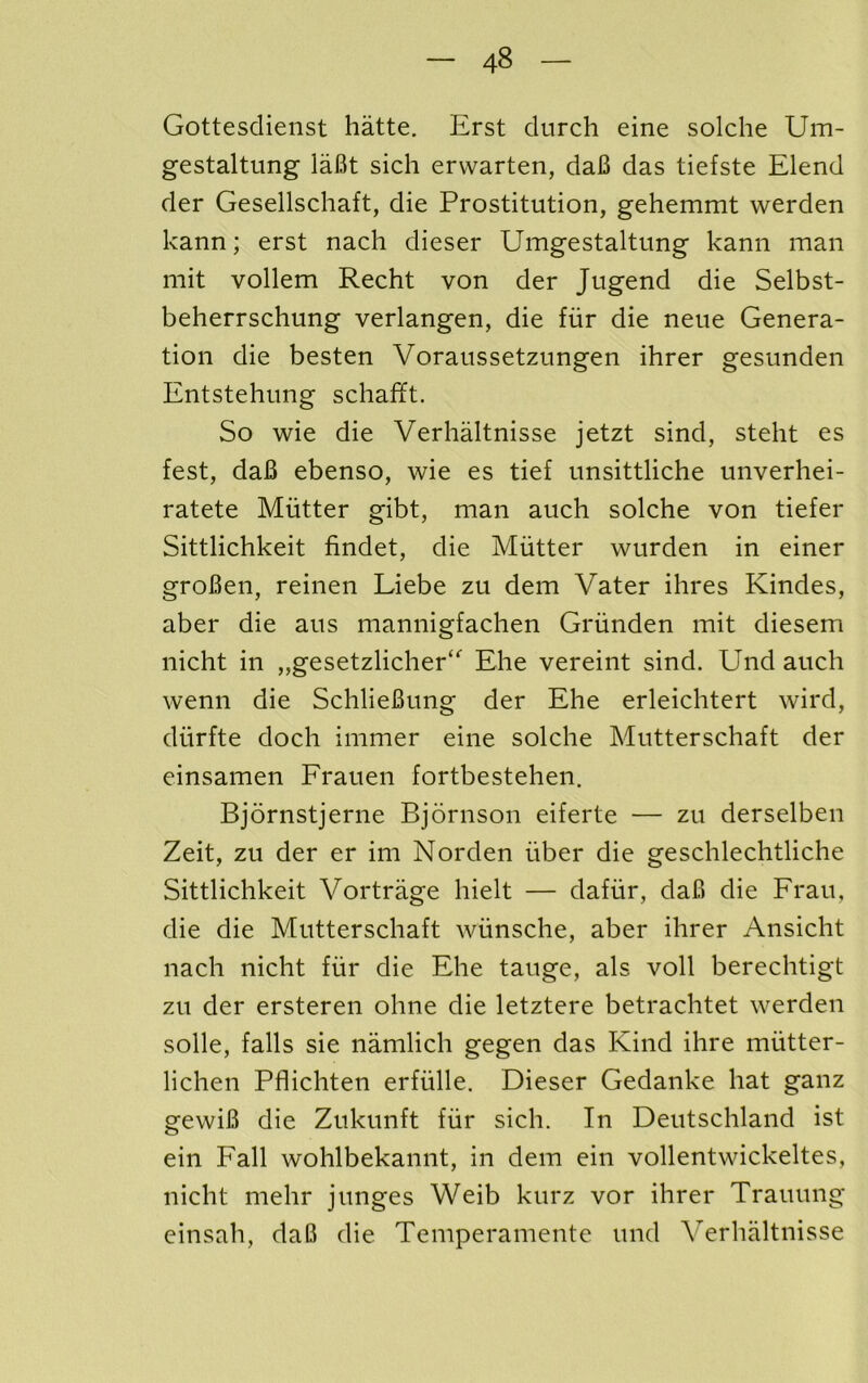 Gottesdienst hatte. Erst durch eine solche Um- gestaltung laBt sich ervvarten, daB das tiefste Elend der Gesellschaft, die Prostitution, gehemmt warden kann; erst nach dieser Umgestaltung kann man mit vollem Recht von der Jugend die Selbst- beherrschung verlangen, die fiir die neue Genera- tion die besten Voraussetzungen ihrer gesunden Entstehung schafft. So wie die Verhaltnisse jetzt sind, steht es fest, daB ebenso, wie es tief unsittliche unverhei- ratete Mutter gibt, man auch solche von tiefer Sittlichkeit findet, die Mutter wurden in einer groBen, reinen Liebe zu dem Vater ihres Kindes, aber die aus mannigfachen Griinden mit diesem nicht in ,,gesetzlicher“^ Ehe vereint sind. Und auch wenn die SchlieBung der Ehe erleichtert wird, diirfte doch immer eine solche Mutterschaft der einsamen Frauen fortbestehen. Bjornstjerne Bjornson eiferte — zu derselben Zeit, zu der er im Norden iiber die geschlechtliche Sittlichkeit Vortrage hielt — dafiir, daB die Frau, die die Mutterschaft wiinsche, aber ihrer Ansicht nach nicht fiir die Ehe tauge, als voll berechtigt zu der ersteren ohne die letztere betrachtet werden solle, falls sie namlich gegen das Kind ihre miitter- lichen Pflichten erfiille. Dieser Gedanke hat ganz gewiB die Zukunft fiir sich. In Deutschland ist ein Fall wohlbekannt, in dem ein vollentwickeltes, nicht mehr junges Weib kurz vor ihrer Trauung einsah, daB die Temperamente und Verhaltnisse