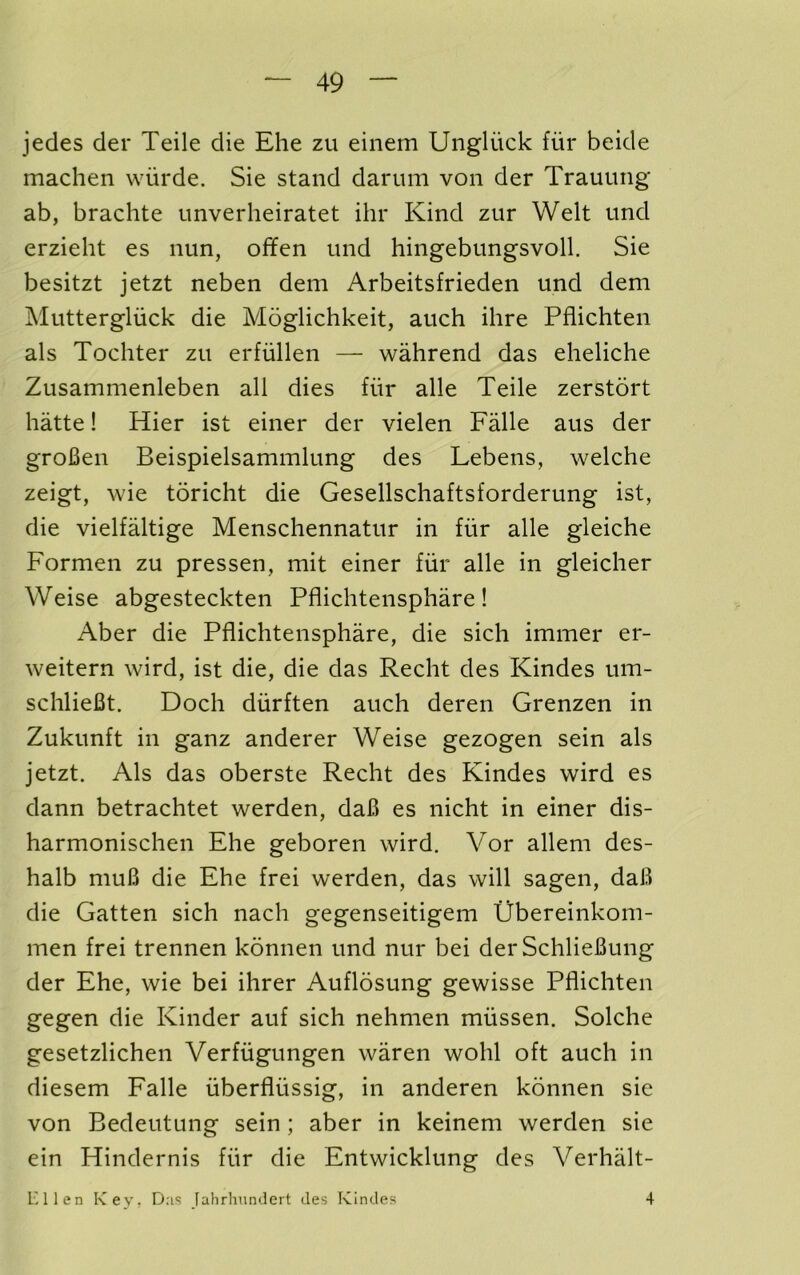 jedes der Teile die Ehe zu einem Ungliick fiir beide machen wiirde. Sie stand darum von der Trauung ab, brachte unverheiratet ihr Kind zur Welt und erzieht es nun, offen und hingebungsvoll. Sie besitzt jetzt neben dem Arbeitsfrieden und dem Muttergliick die Moglichkeit, auch ihre Pflichten als Tochter zu erfullen — wahrend das eheliche Zusammenleben all dies fiir alle Teile zerstdrt hatte! Hier ist einer der vielen Falle aus der groBen Beispielsammlung des Lebens, welche zeigt, wie toricht die Gesellschaftsforderung ist, die vielfaltige Menschennatur in fiir alle gleiche Formen zu pressen, mit einer fiir alle in gleicher Weise abgesteckten Pflichtensphare ! Aber die Pflichtensphare, die sich immer er- weitern wird, ist die, die das Recht des Kindes um- schlieBt. Doch diirften auch deren Grenzen in Zukunft in ganz anderer Weise gezogen sein als jetzt. Als das oberste Recht des Kindes wird es dann betrachtet werden, daB es nicht in einer dis- harmonischen Ehe geboren wird. Vor allem des- halb muB die Ehe frei werden, das will sagen, daB die Gatten sich nach gegenseitigem Ubereinkom- men frei trennen konnen und nur bei der SchlieBung der Ehe, wie bei ihrer Auflosung gewisse Pflichten gegen die Kinder auf sich nehmen miissen. Solche gesetzlichen Verfugungen waren wohl oft auch in diesem Falle uberfliissig, in anderen konnen sie von Bedeutung sein; aber in keinem werden sie ein Hindernis fiir die Entwicklung des Verhalt- inien KeVr Jahrhundert des Kindes 4