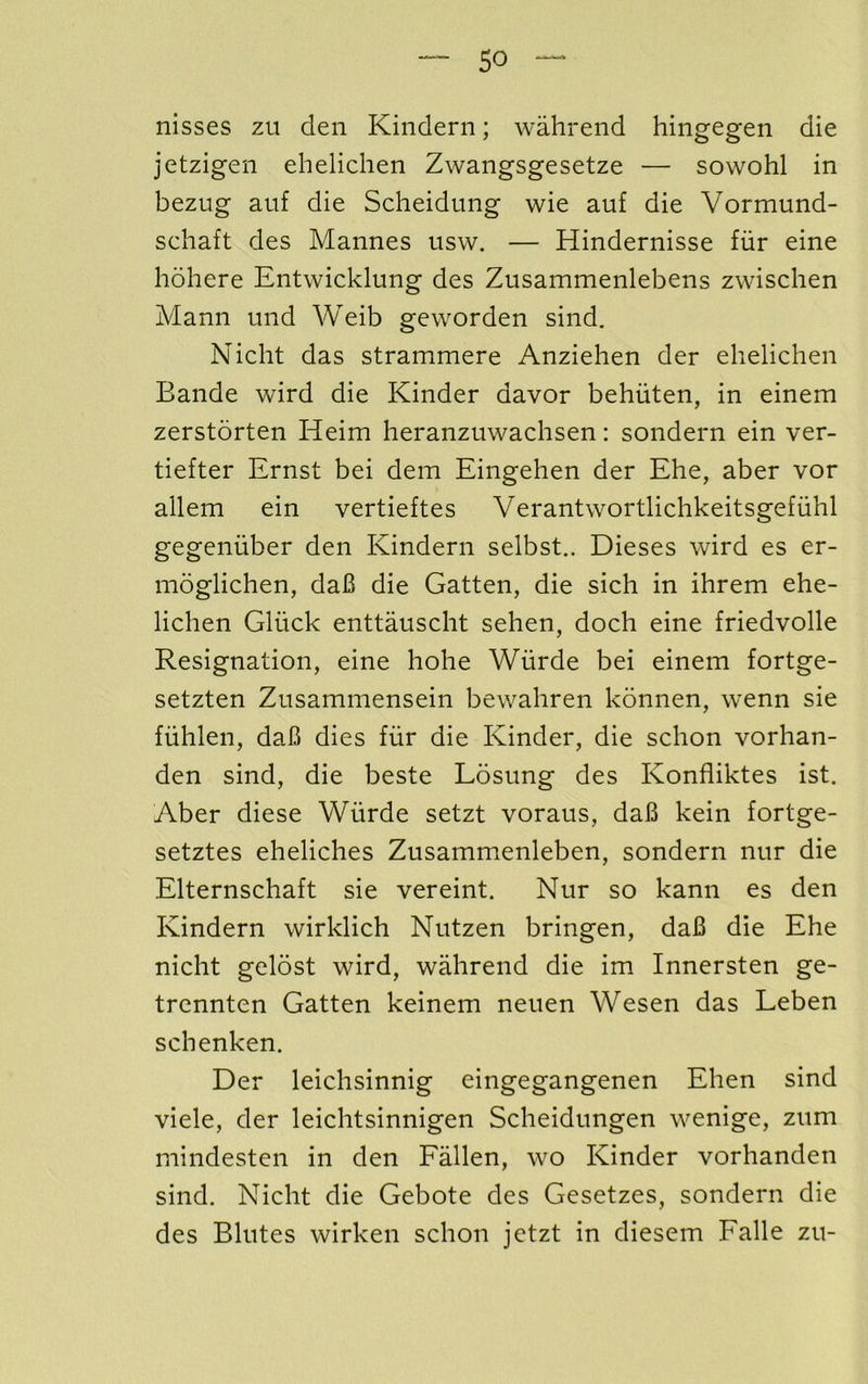 nisses zu den Kindern; wahrend hingegen die jetzigen ehelichen Zwangsgesetze — sowohl in bezug auf die Scheidung wie auf die Vormund- schaft des Mannes usw. — Hindernisse fiir eine hohere Entwicklung des Zusammenlebens zwischen Mann und Weib geworden sind, Nicht das strammere Anziehen der ehelichen Bande wird die Kinder davor behiiten, in einem zerstorten Heim heranzuwachsen: sondern ein ver- tiefter Ernst bei dem Eingehen der Ehe, aber vor allem ein vertieftes Verantwortlichkeitsgefuhl gegeniiber den Kindern selbst.. Dieses wird es er- moglichen, daB die Gatten, die sich in ihrem ehe- lichen Gliick enttauscht sehen, doch eine friedvolle Resignation, eine hohe Wiirde bei einem fortge- setzten Znsammensein bewahren konnen, wenn sie fiihlen, daB dies fiir die Kinder, die schon vorhan- den sind, die beste Losung des Konfliktes ist. Aber diese Wiirde setzt vorans, daB kein fortge- setztes eheliches Zusammenleben, sondern nur die Elternschaft sie vereint. Nur so kann es den Kindern wirklich Nutzen bringen, daB die Ehe nicht gelost wird, wahrend die im Innersten ge- trcnnten Gatten keinem neuen Wesen das Leben schenken. Der leichsinnig eingegangenen Ehen sind viele, der leichtsinnigen Scheidungen wenige, zum mindesten in den Eallen, wo Kinder vorhanden sind. Nicht die Gebote des Gesetzes, sondern die des Bliites wirken schon jetzt in diesem Ealle zu-