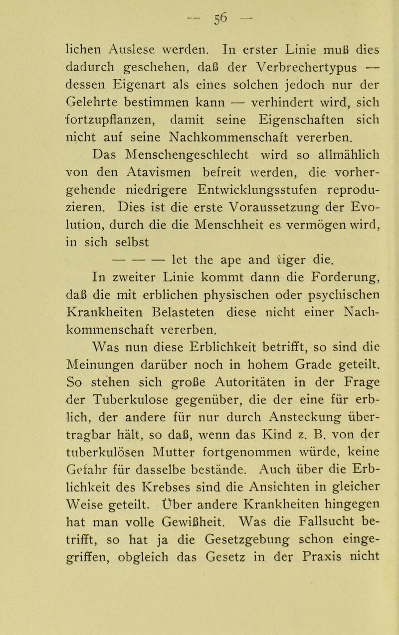 lichen Aiislese werden. In erster Linie muB dies dadnrch geschehen, daB der Yerbrechertypus •— dessen Eigenart als eines solchen jedoch nnr der Gelehrte bestimmen kann — verhindert wird, sich iortzLipflanzen, damit seine Eigenscliaften sich nicht auf seine Nachkommenschaft vererben. Das Menschengeschlecht wird so allmahlich von den Atavismen befreit v/erden, die vorher- gehende niedrigere Entwickhmgsstnfen reprodu- zieren. Dies ist die erste Voraussetzung der Evo- lution, durch die die Menschheit es vermogen wird, in sich selbst let the ape and tiger die. In zweiter Linie kommt dann die Eorderung, daB die mit erblichen physischen oder psychischen Krankheiten Belasteten diese nicht einer Nach- kommenschaft vererben. Was nun diese Erblichkeit betrifft, so sind die Meinungen daruber noch in hohem Grade geteilt. So stehen sich groBe Autoritaten in der Erage der Tuberkulose gegeniiber, die der eine fiir erb- lich, der andere fiir nur durch Ansteckung iiber- tragbar halt, so daB, wenn das Kind z. B. von der tuberkulosen Mutter fortgenommen wdirde, keine Geiahr fiir dasselbe bestande. Auch fiber die Erb- lichkeit des Krebses sind die Ansichten in gleicher Weise geteilt. Uber andere Krankheiten hingegen hat man voile GewiBheit. Was die Eallsucht be- trifft, so hat ja die Gesetzgebung schon einge- griffen, obgleich das Gesetz in der Praxis nicht