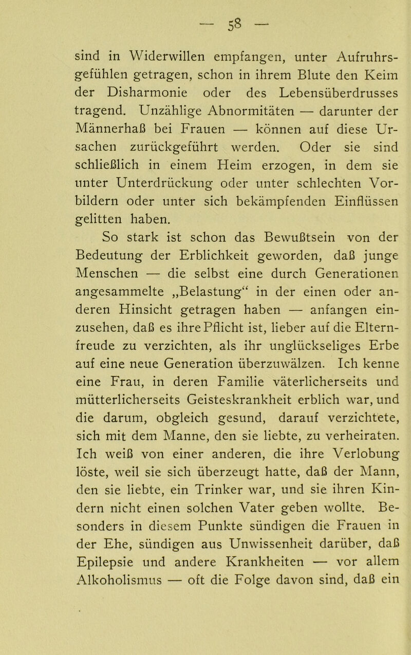 sind in Widerwillen empfangen, unter Aufruhrs- gefiihlen getragen, schon in ihrem Blute den Keim der Disharmonie oder des Lebensiiberdrusses tragend. Unzahlige Abnormitaten — darunter der MannerhaB bei Frauen — konnen auf diese Ur- sachen zuriickgefuhrt werden. Oder sie sind schlieBlich in einem Heim erzogen, in dem sie unter Unterdriickung oder unter schlechten Vor- bildern oder unter sich bekampfenden Einfliissen gelitten haben. So stark ist schon das BewuBtsein von der Bedeutung der Erblichkeit geworden, daB junge Menschen — die selbst eine durch Generationen angesammelte „Belastung“ in der einen oder an- deren Hinsicht getragen haben — anfangen ein- zusehen, daB es ihrePflicht ist, lieber auf die Eltern- freude zu verzichten, als ihr ungluckseliges Erbe auf eine neue Generation iiberzuwalzen. Ich kenne eine Frau, in deren Familie vaterlicherseits und mutterlicherseits Geisteskrankheit erblich war, und die darum, obgleich gesund, darauf verzichtete, sich mit dem Manne, den sie liebte, zu verheiraten. Ich weiB von einer anderen, die ihre Verlobung loste, weil sie sich uberzeugt hatte, daB der ]\Iann, den sie liebte, ein Trinker war, und sie ihren Kin- dern nicht einen solchen Vater geben wollte. Be- sonders in diesem Punkte siindigen die Frauen in der Ehe, siindigen aus Unwissenheit dariiber, daB Epilepsie und andere Krankheiten — vor allem Alkoholismus — oft die Folge davon sind, daB ein