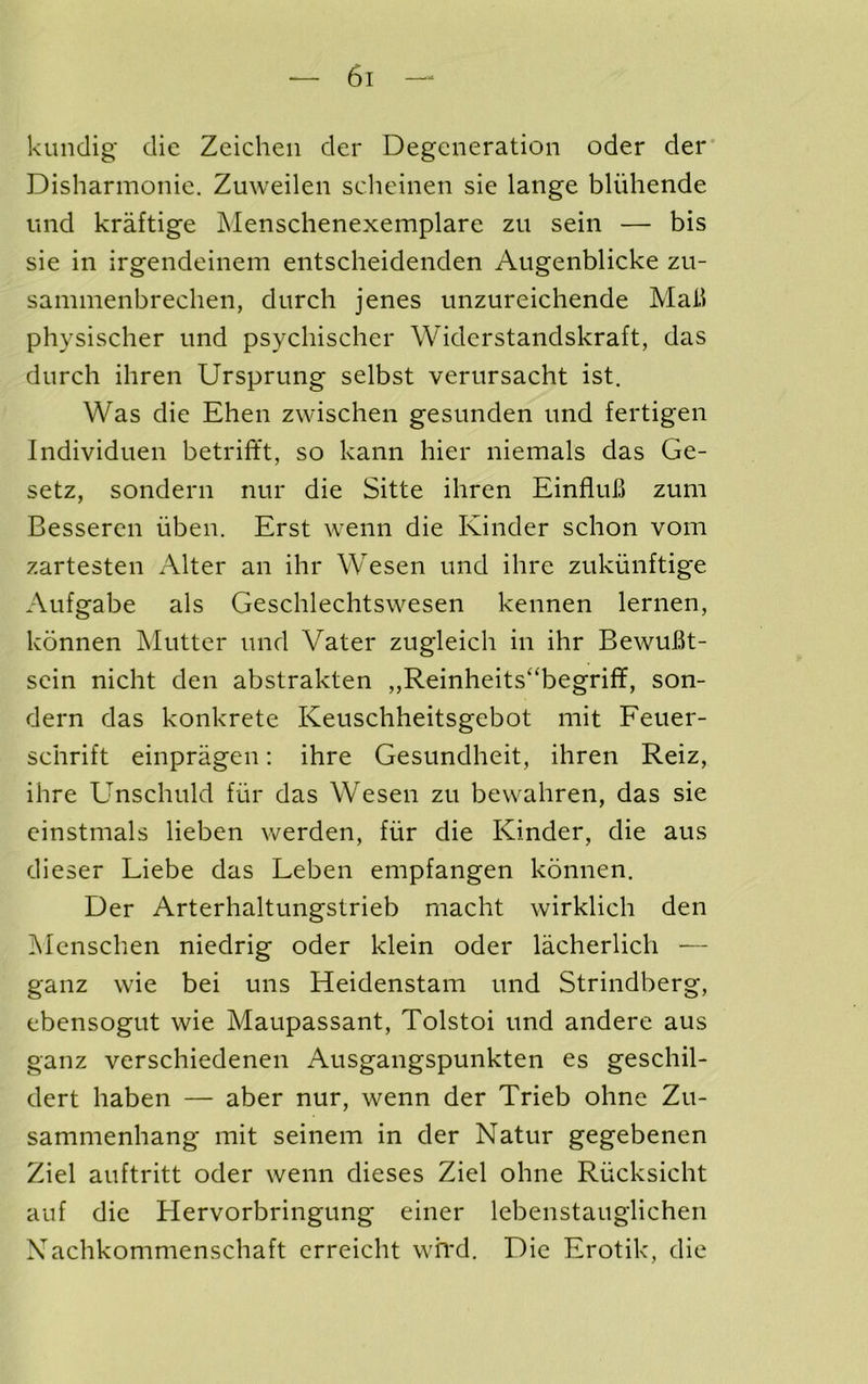 kundig die Zeichen der Degeneration oder dei Disharmonie. Zuweilen scheinen sie lange bliihende imd kraftige Menschenexemplare zu sein — bis sie in irgendeinem entscheidenden Augenblicke zn- sammenbreclien, durch jenes unzureichende Mali physischer und psychischer Widerstandskraft, das dnreh ihren Ursprung selbst verursacht ist. Was die Ehen zwischen gesunden und fertigen Individuen betriftt, so kann hier niemals das Ge- setz, sondern nur die Sitte ihren Einfluh zum Besseren iiben. Erst wenn die Kinder schon vom zartesten Alter an ihr Wesen imd ihre zukiiiiftige Aufgabe als Geschlechtswesen kennen lernen, konnen Mutter und Vater zugleich in ihr BewuBt- sein nicht den abstrakten ,,Reinheits“begriff, son- dern das konkrete Keuschheitsgebot mit Feuer- schrift einpragen: ihre Gesundheit, ihren Reiz, ihre Unschuld fur das Wesen zu bevvahren, das sie einstmals lieben werden, fiir die Kinder, die aus dieser Liebe das Leben empfangen kbnnen. Der Arterhaltungstrieb macht wirklich den ]\Ienschen niedrig oder klein oder lacherlich — ganz wie bei uns Heidenstam und Strindberg, ebensogut wie Maupassant, Tolstoi und andere aus ganz verschiedenen Ausgangspunkten es geschil- dert haben — aber nur, wenn der Trieb ohne Zu- sammenhang mit seinem in der Natur gegebenen Ziel auftritt oder wenn dieses Ziel ohne Riicksicht auf die Hervorbringung einer lebenstauglichen Xachkommenschaft erreicht wh'd. Die Erotik, die