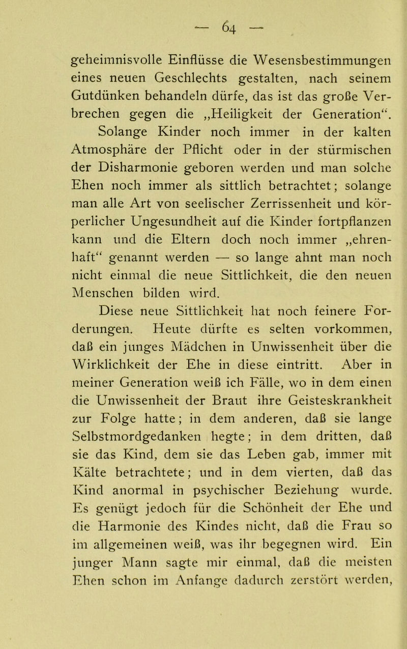 geheimnisvolle Einfliisse die Wesensbestimmungen eines neuen Geschlechts gestalten, nach seinem Gutdiinken behandeln diirfe, das ist das groBe Ver- brechen gegen die „Heiligkeit der Generation'*. Solange Kinder noch immer in der kalten Atmosphare der Pflicht oder in der stiirmischen der Disharmonie geboren werden und man solche Ehen noch immer als sittlich betrachtet; solange man alle Art von seelischer Zerrissenheit und kor- perliclier Ungesundheit auf die Kinder fortpflanzen kann und die Eltern doch noch immer „ehren- haft genannt werden — so lange ahnt man noch nicht einmal die neue Sittlichkeit, die den neuen Menschen bilden wird. Diese neue Sittlichkeit hat noch feinere For- derungen. Heute diirfte es selten vorkommen, daB ein junges Madchen in Unwissenheit iiber die Wirklichkeit der Ehe in diese eintritt. Aber in meiner Generation weiB ich Falle, wo in deni einen die Unwissenheit der Braut ihre Geisteskrankheit zur Folge hatte; in dem anderen, daB sie lange Selbstmordgedanken hegte; in dem dritten, daB sie das Kind, dem sie das Leben gab, immer mit Kalte betrachtete; und in dem vierten, daB das Kind anormal in psychischer Beziehung wurde. Es geniigt jedoch fur die Schonheit der Ehe und die Harmonie des Kindes nicht, daB die Frau so im allgemeinen weiB, was ihr begegnen wird. Ein junger Mann sagte mir einmal, daB die meisten Ehen schon im Anfange dadurch zerstdrt werden.